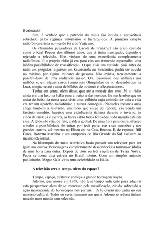 Riefenstahl.
       Sim, é verdade que a potência da mídia foi intuída e aproveitada
sobretudo pelos regimes autoritários e hierárquicos. A primeira estação
radiofônica criada no mundo foi a do Vaticano.
       Os chamados pensadores da Escola de Frankfurt não eram contudo
como o Karl Popper dos últimos anos, que já tinha mastigado, digerido e
rejeitado a televisão. Eles vinham de uma experiência completamente
radiofônica. E o próprio rádio já era para eles um tremendo espantalho, uma
inédita possibilidade de massificação. O que aliás era verdade, pois antes do
rádio um pregador, digamos um Savonarola ou Tiradentes, podia ser ouvido
no máximo por alguns milhares de pessoas. Não existia, tecnicamente, a
possibilidade de uma audiência maior. Ora, passou-se dos milhares aos
milhões e, em alguns casos (como nas Olimpíadas ou no desembarque na
Lua), atingiu-se até a casa de bilhões de ouvintes e telespectadores.
       Tenha em conta, além disso, que até a metade dos anos 50 o rádio
ainda era um luxo na Itália para a maioria das pessoas. Eu me lembro que no
andar de baixo da nossa casa vivia uma velhinha cuja ambição de toda a vida
era ter um aparelho radiofônico e nunca conseguiu. Naqueles mesmos anos
chega também a televisão, um meio que surge de repente, exercendo um
fascínio inaudito. Imagine uma cidadezinha italiana durante o inverno: às
cinco da tarde já é escuro, os bares estão todos fechados, todo mundo está em
casa. A televisão cria, de fato, a aldeia global. De uma hora para outra, oferece
a todos a possibilidade de entrar por toda parte: nas ricas mansões e nos
grandes teatros, até mesmo no Eliseu ou na Casa Branca. E, de repente, Bill
Gates, Roberto Marinho e um camponês do Rio Grande do Sul assistem ao
mesmo telejornal.
       Na hierarquia do meio televisivo basta possuir um televisor para ser
igual aos outros. Personagens completamente desconhecidos tomam-se ídolos
de uma hora para outra. Depois de dois ou três capítulos de Terra Nostra,
Paola se torna uma estrela no Brasil inteiro. Com um simples anúncio
publicitário, Megan Gale virou uma celebridade na Itália.

      A televisão zera o tempo, além do espaço?

      Tempo, espaço, culturas: começa a grande homogeneização.
      Adorno, que morre em 1969, não teve tempo suficiente para adquirir
esta perspectiva: além de se interessar pela massificação, estuda sobretudo a
ação massacrante do horóscopos nos jornais. A televisão não entra no seu
universo cultural. Todos os seres humanos aos quais Adorno se referia tinham
nascido num mundo sem televisão.
 