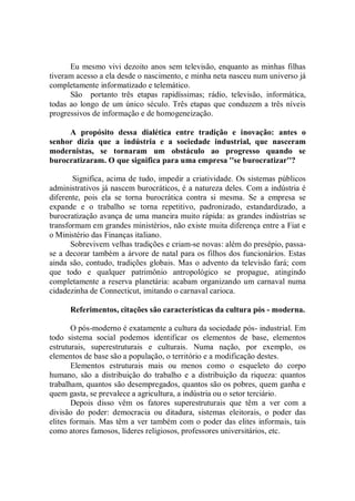 Eu mesmo vivi dezoito anos sem televisão, enquanto as minhas filhas
tiveram acesso a ela desde o nascimento, e minha neta nasceu num universo já
completamente informatizado e telemático.
      São portanto três etapas rapidíssimas; rádio, televisão, informática,
todas ao longo de um único século. Três etapas que conduzem a três níveis
progressivos de informação e de homogeneização.

     A propósito dessa dialética entre tradição e inovação: antes o
senhor dizia que a indústria e a sociedade industrial, que nasceram
modernistas, se tornaram um obstáculo ao progresso quando se
burocratizaram. O que significa para uma empresa ''se burocratizar''?

       Significa, acima de tudo, impedir a criatividade. Os sistemas públicos
administrativos já nascem burocráticos, é a natureza deles. Com a indústria é
diferente, pois ela se torna burocrática contra si mesma. Se a empresa se
expande e o trabalho se torna repetitivo, padronizado, estandardizado, a
burocratização avança de uma maneira muito rápida: as grandes indústrias se
transformam em grandes ministérios, não existe muita diferença entre a Fiat e
o Ministério das Finanças italiano.
       Sobrevivem velhas tradições e criam-se novas: além do presépio, passa-
se a decorar também a árvore de natal para os filhos dos funcionários. Estas
ainda são, contudo, tradições globais. Mas o advento da televisão fará; com
que todo e qualquer patrimônio antropológico se propague, atingindo
completamente a reserva planetária: acabam organizando um carnaval numa
cidadezinha de Connecticut, imitando o carnaval carioca.

      Referimentos, citações são características da cultura pós - moderna.

       O pós-moderno é exatamente a cultura da sociedade pós- industrial. Em
todo sistema social podemos identificar os elementos de base, elementos
estruturais, superestruturais e culturais. Numa nação, por exemplo, os
elementos de base são a população, o território e a modificação destes.
       Elementos estruturais mais ou menos como o esqueleto do corpo
humano, são a distribuição do trabalho e a distribuição da riqueza: quantos
trabalham, quantos são desempregados, quantos são os pobres, quem ganha e
quem gasta, se prevalece a agricultura, a indústria ou o setor terciário.
       Depois disso vêm os fatores superestruturais que têm a ver com a
divisão do poder: democracia ou ditadura, sistemas eleitorais, o poder das
elites formais. Mas têm a ver também com o poder das elites informais, tais
como atores famosos, líderes religiosos, professores universitários, etc.
 
