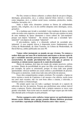 Por fim, restam os fatores culturais: a cultura ideal de um povo (língua,
ideologias, preconceitos, etc.), a cultura material (bens imóveis e móveis,
como máquinas, etc.), a cultura social (usos, costumes, protocolos, modas,
tradições, inovações, etc.).
       Junto a todos estes elementos existem os fatores de solidariedade
(pactos, clãs, religiões, etc.) ou de conflito (disputas entre ideologias, sexos,
gerações).
       Se a mudança que invade a sociedade é uma mudança de época, incide
então em todos estes aspectos, ao mesmo tempo. Ora nós que estamos no meio
de uma mudança de época chamamos a nossa cultura de "pós-moderna"
porque vem depois "moderna" Do mesmo modo que a sociedade "pós-
industrial" vem depois da sociedade "industrial".
       O pós-moderno, repito, é a dimensão cultural da sociedade pós-
industrial. A esse respeito têm-se à disposição textos fundamentais como
Crítica da Modernidade, de Alain Touraine, ou Cultura da Modernidade, de
David Harvey, ambos publicados nos anos 90.

       Vamos voltar justamente ao mundo em que vivemos. No começo o
senhor dizia que nos anos 50 os intelectuais americanos se deram conta de
que a sociedade nascente provocava temor em algumas pessoas. É uma
característica do mundo pós-industrial fazer com que as pessoas se
assustem, se sintam menos seguras de si, mais desorientadas?
       Diante da mudança, dois tipos de reação são sempre possíveis: euforia
ou temor. Diante da possibilidade de gerar um filho com técnicas artificiais,
por exemplo, há quem se entusiasme, porque vê nisso tudo uma grande
oportunidade: oferecer também aos casais estéreis a possibilidade de procriar.
E há quem se atemorize, vende nisso tudo uma subversão da natureza.
       Esses dois compartimentos sempre existiram. Por exemplo, a Igreja no
início rejeitou a teoria de Copérnico e até mesmo a luz elétrica, assim como
nos anos mais recentes, não viu com bons olhos o cinema, a televisão, o
telefone celular e a biotecnologia.
       Há sempre quem veja em toda e qualquer inovação só o aspecto de
subversão das leis da natureza. Pessoas que prefeririam uma cultura imóvel
como a natureza. Porém, observando bem a própria natureza se move com
grande velocidade. Nem existe mais no mundo um lugar sequer que não tenha
sido alterado pela civilização ou pela poluição.

      Porém a gangorra entre euforia e temor parece ser particularmente
intensa nestes últimos anos, porque grandes dilemas bioéticos precisam
ser resolvidos: reprodução artificial, fronteira entre vida e morte. . .
 