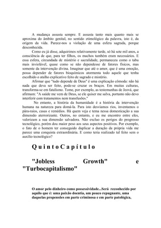 A mudança assusta sempre. E assusta tanto mais quanto mais se
aproxima do âmbito genital, no sentido etimológico da palavra, isto é, da
origem da vida. Parece-nos a violação de uma esfera sagrada, porque
desconhecida.
       Como eu já disse, adquirimos relativamente tarde, só há sete mil anos, a
consciência de que, para ter filhos, os machos também eram necessários. E
essa esfera, circundada de mistério e sacralidade, permaneceu como o tabu
mais inviolável, quase como se não dependesse de fatores físicos, mas
somente da intervenção divina. Imaginar que até o amor, que é uma emoção,
possa depender de fatores bioquímicos atormenta todo aquele que tenha
escolhido o atalho explicativo feito de sagrado e mistério.
       Afirmar que "tudo depende de Deus'' é uma explicação cômoda: não há
nada que deva ser feito, pode-se cruzar os braços. Em muitas culturas,
transforma-se em fatalismo. Tome, por exemplo, as testemunhas de Jeová, que
afirmam: "A saúde me vem de Deus, se ele quiser me salva, portanto não devo
interferir com tratamentos nem transfusões.''
        No entanto, a história da humanidade é a história da intervenção
humana na natureza para domá-la. Para isto desviamos rios, inventamos o
pára-raios, casas e remédios. Há quem veja e tema nessa domesticação a sua
dimensão aterrorizante. Outros, no entanto, e eu me encontro entre eles,
valorizam a sua dimensão salvadora. Não excluo os perigos do progresso
tecnológico, porém dou maior peso aos seus aspectos positivos. Por exemplo,
o fato de o homem ter conseguido duplicar a duração da própria vida me
parece uma conquista extraordinária. E como teria realizado tal feito sem o
auxílio tecnológico?

      QuintoCapítulo

   "Jobless        Growth"                                                   e
"Turbocapitalismo"


      O amor pelo dinheiro como possessividade...Será reconhecido por
      aquilo que é: uma paixão doentia, um pouco repugnante, uma
      daquelas propensões em parte criminosa e em parte patológica,
 