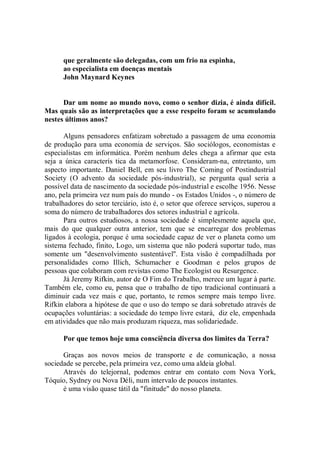 que geralmente são delegadas, com um frio na espinha,
      ao especialista em doenças mentais
      John Maynard Keynes


      Dar um nome ao mundo novo, como o senhor dizia, é ainda difícil.
Mas quais são as interpretações que a esse respeito foram se acumulando
nestes últimos anos?

       Alguns pensadores enfatizam sobretudo a passagem de uma economia
de produção para uma economia de serviços. São sociólogos, economistas e
especialistas em informática. Porém nenhum deles chega a afirmar que esta
seja a única caracterís tica da metamorfose. Consideram-na, entretanto, um
aspecto importante. Daniel Bell, em seu livro The Coming of Postindustrial
Society (O advento da sociedade pós-industrial), se pergunta qual seria a
possível data de nascimento da sociedade pós-industrial e escolhe 1956. Nesse
ano, pela primeira vez num país do mundo - os Estados Unidos -, o número de
trabalhadores do setor terciário, isto é, o setor que oferece serviços, superou a
soma do número de trabalhadores dos setores industrial e agrícola.
       Para outros estudiosos, a nossa sociedade é simplesmente aquela que,
mais do que qualquer outra anterior, tem que se encarregar dos problemas
ligados à ecologia, porque é uma sociedade capaz de ver o planeta como um
sistema fechado, finito, Logo, um sistema que não poderá suportar tudo, mas
somente um "desenvolvimento sustentável''. Esta visão é compadilhada por
personalidades como Illich, Schumacher e Goodman e pelos grupos de
pessoas que colaboram com revistas como The Ecologist ou Resurgence.
       Já Jeremy Rifkin, autor de O Fim do Trabalho, merece um lugar à parte.
Também ele, como eu, pensa que o trabalho de tipo tradicional continuará a
diminuir cada vez mais e que, portanto, te remos sempre mais tempo livre.
Rifkin elabora a hipótese de que o uso do tempo se dará sobretudo através de
ocupações voluntárias: a sociedade do tempo livre estará, diz ele, empenhada
em atividades que não mais produzam riqueza, mas solidariedade.

      Por que temos hoje uma consciência diversa dos limites da Terra?

      Graças aos novos meios de transporte e de comunicação, a nossa
sociedade se percebe, pela primeira vez, como uma aldeia global.
      Através do telejornal, podemos entrar em contato com Nova York,
Tóquio, Sydney ou Nova Déli, num intervalo de poucos instantes.
      é uma visão quase tátil da "finitude" do nosso planeta.
 