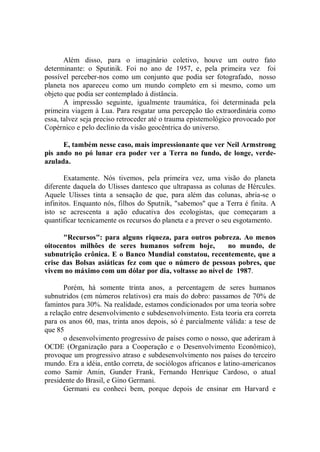 Além disso, para o imaginário coletivo, houve um outro fato
determinante: o Sputinik. Foi no ano de 1957, e, pela primeira vez foi
possível perceber-nos como um conjunto que podia ser fotografado, nosso
planeta nos apareceu como um mundo completo em si mesmo, como um
objeto que podia ser contemplado à distância.
       A impressão seguinte, igualmente traumática, foi determinada pela
primeira viagem à Lua. Para resgatar uma percepção tão extraordinária como
essa, talvez seja preciso retroceder até o trauma epistemológico provocado por
Copérnico e pelo declínio da visão geocêntrica do universo.

      E, também nesse caso, mais impressionante que ver Neil Armstrong
pis ando no pó lunar era poder ver a Terra no fundo, de longe, verde-
azulada.

       Exatamente. Nós tivemos, pela primeira vez, uma visão do planeta
diferente daquela do Ulisses dantesco que ultrapassa as colunas de Hércules.
Aquele Ulisses tinta a sensação de que, para além das colunas, abria-se o
infinitos. Enquanto nós, filhos do Sputnik, "sabemos'' que a Terra é finita. A
isto se acrescenta a ação educativa dos ecologistas, que começaram a
quantificar tecnicamente os recursos do planeta e a prever o seu esgotamento.

      "Recursos": para alguns riqueza, para outros pobreza. Ao menos
oitocentos milhões de seres humanos sofrem hoje,         no mundo, de
subnutrição crônica. E o Banco Mundial constatou, recentemente, que a
crise das Bolsas asiáticas fez com que o número de pessoas pobres, que
vivem no máximo com um dólar por dia, voltasse ao nível de 1987.

       Porém, há somente trinta anos, a percentagem de seres humanos
subnutridos (em números relativos) era mais do dobro: passamos de 70% de
famintos para 30%. Na realidade, estamos condicionados por uma teoria sobre
a relação entre desenvolvimento e subdesenvolvimento. Esta teoria era correta
para os anos 60, mas, trinta anos depois, só é parcialmente válida: a tese de
que 85
       o desenvolvimento progressivo de países como o nosso, que aderiram à
OCDE (Organização para a Cooperação e o Desenvolvimento Econômico),
provoque um progressivo atraso e subdesenvolvimento nos países do terceiro
mundo. Era a idéia, então correta, de sociólogos africanos e latino-americanos
como Samir Amin, Gunder Frank, Fernando Henrique Cardoso, o atual
presidente do Brasil, e Gino Germani.
       Germani eu conheci bem, porque depois de ensinar em Harvard e
 
