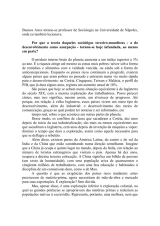 Buenos Aires tornou-se professor de Sociologia na Universidade de Nápoles,
onde eu também lecionava.

     Por que a teoria daqueles sociológos terceiro-mundistas - a do
desenvolvimento como usurpação - tornou-se hoje infundada, ao menos
em parte?

       O produto interno bruto do planeta aumenta a um índice superior a 3%
ao ano. E a riqueza atinge até mesmo as zonas mais pobres: talvez sob a forma
de remédios e alimentos com a validade vencida, ou ainda sob a forma de
anticoncepcionais. Enquanto os países ricos continuam a progredir, existem
alguns países que eram pobres no passado e entraram numa via muito rápida
para o desenvolvimento: na Coréia, Cingapura, Taiwan e Malásia, o perfil do
PIB, que já dura alguns anos, registra um aumento anual de 10%.
       São países que hoje se acham numa situação equivalente à da Inglaterra
do século XIX, com a mesma exploração dos trabalhadores. Posso parecer
cínico, mas isso significa, mesmo assim, um alvorecer de progresso. Até
porque, em relação à velha Inglaterra, esses países vivem um outro tipo de
desenvolvimento, além do industrial: o desenvolvimento dos meios de
comunicação, graças ao qual podem ter notícias e ser informados, em
       tempo real, sobre o que acontece em outras partes do planeta.
       Desse modo, os conflitos de classe que sacudiram a Coréia, dez anos
depois do início da sua industrialização, são mais ou menos equivalentes aos
que sacudiram a Inglaterra, cem anos depois da invenção da máquina a vapor:
diminui o tempo que dura a exploração, assim como aquele necessário para
que se deflagre a rebelião.
       Além disso, existem partes da América Latina, do centro e do sul da
Índia e da China que estão caminhando numa direção semelhante. Imagine
que a China já ocupa o quinto lugar no mundo, depois da Itália, em relação ao
número de turistas estrangeiros que visitam o país. Apenas há dez anos,
ocupava a décima terceira colocação. A China significa um bilhão de pessoas
(um sexto da humanidade), com uma população ativa de quatrocentos e
cinqüenta milhões de trabalhadores, com uma boa educação e habituados à
disciplina de um comunismo duro, como o de Mao.
       A questão é que as exigências dos países ricos mudaram: antes
precisavam de matéria-prima, agora necessitam de mão-de-obra e mercado
para suas exportações. É exploração? Sem dúvida.
       Mas, apesar disso, é uma exploração inferior à exploração colonial, na
qual as grandes potências se apropriavam das matérias primas e reduziam as
populações nativas à escravidão. Representa, portanto, uma melhora, nem que
 