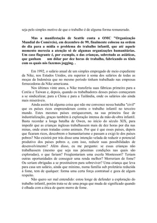 seja pelo simples motivo de que o trabalho é de alguma forma remunerado.

     Mas a manifestação de Seattle conta a OMC "Organização
Mundial do Comércio), em dezembro de 99, finalmente colocou na ordem
do dia para a mídia o problema do trabalho infantil, que até aquele
momento merecia a atenção só de algumas organizações humanitárias.
Um caso flagrante é, por exemplo, o das crianças, sobretudo as asiáticas,
que ganham      um dólar por dez horas de trabalho, fabricando os tênis
com os quais nós fazemos jogging. .

       Em 1992, o salário anual de um simples empregado de meio expediente
da Nike, nos Estados Unidos, era superior à soma dos salários de todas as
moças da Indonésia que no mesmo período tinham trabalhado nas empresas
fornecedoras da Nike americana.
       Nos últimos vinte anos, a Nike transferiu suas fábricas primeiro para a
Coréia e Taiwan e, depois, quando os trabalhadores desses países começaram
a se sindicalizar, para a China e para a Tailândia, onde os salários são ainda
mais miseráveis.
       Ainda assim há alguma coisa que não me convence nessa batalha "civil"
que os países ricos empreenderam contra o trabalho infantil no terceiro
mundo. Estes mesmos países enriqueceram, na sua primeira fase de
industrialização, graças também à exploração intensa da mão-de-obra infantil.
Basta recordar a longa batalha de Owen, no início do século XIX, para
impedir que as crianças inglesas trabalhassem mais de dez horas por dia nas
minas, onde eram tratadas como animais. Por que é que esses países, depois
que ficaram ricos, descobrem o humanitarismo e passam a exigi-lo dos países
pobres? Não existirá por trás disso uma intenção velada de reduzir o potencial
produtivo dos países pobres e, com isso, reduzir suas possibilidades de
desenvolvimento? Além disso, eu me pergunto: se essas crianças não
trabalhassem (mesmo que seja nas péssimas condições nas quais são
exploradas), o que fariam? Freqüentariam uma escola Montessori? Teriam
outras oportunidades de conseguir uma renda melhor? Morreriam de fome?
Ou seriam obrigadas a se prostituírem para sobreviver? Uma criança que leva
para casa um salário, ainda que mínimo, numa família sub proletária reduzida
à fome, tem de qualquer: forma uma certa força contratual e goza de algum
respeito.
       Não quero ser mal entendido: estou longe de defender a exploração do
trabalho infantil, porém trata-se de uma praga que muda de significado quando
é olhada com a ótica de quem morre de fome.
 