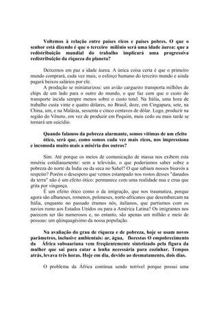 Voltemos à relação entre países ricos e países pobres. O que o
senhor está dizendo é que o terceiro milênio será uma idade áurea: que a
redistribuição mundial do trabalho implicará uma progressiva
redistribuição da riqueza do planeta?

       Deixemos em paz a idade áurea. A única coisa certa é que o primeiro
mundo comprará, cada vez mais, o esforço humano do terceiro mundo e ainda
pagará baixos salários por ele.
       A produção se miniaturizou: um avião cargueiro transporta milhões de
chips de um lado para o outro do mundo, o que faz com que o custo do
transporte incida sempre menos sobre o custo total. Na Itália, uma hora de
trabalho custa vinte e quatro dólares, no Brasil, doze, em Cingapura, sete, na
China, um, e na Malásia, sessenta e cinco centavos de dólar. Logo, produzir na
região do Vêneto, em vez de produzir em Pequim, mais cedo ou mais tarde se
tornará um suicídio.

      Quando falamos da pobreza alarmante, somos vítimas de um efeito
      ótico, será que, como somos cada vez mais ricos, nos impressiona
e incomoda muito mais a miséria dos outros?

        Sim. Até porque os meios de comunicação de massa nos exibem esta
miséria cotidianamente: sem a televisão, o que poderíamos saber sobre a
pobreza do norte da Índia ou da seca no Sahel? O que sabiam nossos bisavós a
respeito? Porém o desespero que vemos estampado nos rostos desses "danados
da terra" não é um efeito ótico: permanece com uma realidade nua e crua que
grita por vingança.
        É um efeito ótico como o da imigração, que nos traumatiza, porque
agora são albaneses, romenos, poloneses, norte-africanos que desembarcam na
Itália, enquanto no passado éramos nós, italianos, que partíamos com os
navios rumo aos Estados Unidos ou para a América Latina? Os imigrantes nos
parecem ser tão numerosos e, no entanto, são apenas um milhão e meio de
pessoas: um qüinquagésimo da nossa população.

       Na avaliação do grau de riqueza e de pobreza, hoje se usam novos
parâmetros, inclusive ambientais: ar, água, florestas O empobrecimento
da África subsaariana vem freqüentemente sintetizado pela figura da
mulher que sai para catar a lenha necessária para cozinhar. Tempos
atrás, levava três horas. Hoje em dia, devido ao desmatamento, dois dias.

      O problema da África continua sendo terrível porque possui uma
 
