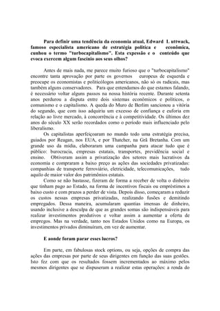 Para definir uma tendência da economia atual, Edward L uttwack,
famoso especialista americano de estratégia politíca e     econômica,
cunhou o termo "turbocapitalismo". Esta expessão e o conteúdo que
evoca exercem algum fascínio aos seus olhos?

       Antes de mais nada, me parece muito furioso que o "turbocapitalismo"
encontre tanta aprovação por parte os governos europeus de esquerda e
preocupe os economistas e politicólogos americanos, não só os radicais, mas
também alguns conservadores. Para que entendamos do que estamos falando,
é necessário voltar alguns passos na nossa história recente. Durante setenta
anos perdurou a disputa entre dois sistemas econômicos e políticos, o
comunismo e o capitalismo. A queda do Muro de Berlim sancionou a vitória
do segundo, que com isso adquiriu um excesso de confiança e euforia em
relação ao livre mercado, à concorrência e à competitividade. Os últimos dez
anos do século XX serão recordados como o período mais influenciado pelo
liberalismo.
       Os capitalistas aperfeiçoaram no mundo todo uma estratégia precisa,
guiados por Reagan, nos EUA, e por Thatcher, na Grã Bretanha. Com um
grande uso da mídia, elaboraram uma campanha para atacar tudo que é
público: burocracia, empresas estatais, transportes, previdência social e
ensino. Obtiveram assim a privatização dos setores mais lucrativos da
economia e compraram a baixo preço as ações das sociedades privatizadas:
companhias de transporte ferroviário, eletricidade, telecomunicações, tudo
aquilo de maior valor dos patrimônios estatais.
       Como se não bastasse, fizeram de forma a receber de volta o dinheiro
que tinham pago ao Estado, na forma de incentivos fiscais ou empréstimos a
baixo custo e com prazos a perder de vista. Depois disso, começaram a reduzir
os custos nessas empresas privatizadas, realizando fusões e demitindo
empregados. Dessa maneira, acumularam quantias imensas de dinheiro,
usando inclusive a desculpa de que as grandes somas são indispensáveis para
realizar investimentos produtivos e voltar assim a aumentar a oferta de
empregos. Mas na verdade, tanto nos Estados Unidos como na Europa, os
investimentos privados diminuíram, em vez de aumentar.

      E aonde foram parar esses lucros?

      Em parte, em fabulosas stock options, ou seja, opções de compra das
ações das empresas por parte de seus dirigentes em função das suas gestões.
Isto fez com que os resultados fossem incrementados ao máximo pelos
mesmos dirigentes que se dispuseram a realizar estas operações: a renda do
 