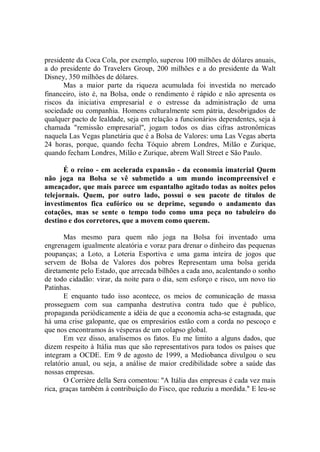 presidente da Coca Cola, por exemplo, superou 100 milhões de dólares anuais,
a do presidente do Travelers Group, 200 milhões e a do presidente da Walt
Disney, 350 milhões de dólares.
      Mas a maior parte da riqueza acumulada foi investida no mercado
financeiro, isto é, na Bolsa, onde o rendimento é rápido e não apresenta os
riscos da iniciativa empresarial e o estresse da administração de uma
sociedade ou companhia. Homens culturalmente sem pátria, desobrigados de
qualquer pacto de lealdade, seja em relação a funcionários dependentes, seja à
chamada "remissão empresarial'', jogam todos os dias cifras astronômicas
naquela Las Vegas planetária que é a Bolsa de Valores: uma Las Vegas aberta
24 horas, porque, quando fecha Tóquio abrem Londres, Milão e Zurique,
quando fecham Londres, Milão e Zurique, abrem Wall Street e São Paulo.

       É o reino - em acelerada expansão - da economia imaterial Quem
não joga na Bolsa se vê submetido a um mundo incompreensível e
ameaçador, que mais parece um espantalho agitado todas as noites pelos
telejornais. Quem, por outro lado, possui o seu pacote de títulos de
investimentos fica eufórico ou se deprime, segundo o andamento das
cotações, mas se sente o tempo todo como uma peça no tabuleiro do
destino e dos corretores, que a movem como querem.

       Mas mesmo para quem não joga na Bolsa foi inventado uma
engrenagem igualmente aleatória e voraz para drenar o dinheiro das pequenas
poupanças; a Loto, a Loteria Esportiva e uma gama inteira de jogos que
servem de Bolsa de Valores dos pobres Representam uma bolsa gerida
diretamente pelo Estado, que arrecada bilhões a cada ano, acalentando o sonho
de todo cidadão: virar, da noite para o dia, sem esforço e risco, um novo tio
Patinhas.
       E enquanto tudo isso acontece, os meios de comunicação de massa
prosseguem com sua campanha destrutiva contra tudo que é publico,
propaganda periódicamente a idéia de que a economia acha-se estagnada, que
há uma crise galopante, que os empresários estão com a corda no pescoço e
que nos encontramos ás vésperas de um colapso global.
       Em vez disso, analisemos os fatos. Eu me limito a alguns dados, que
dizem respeito à Itália mas que são representativos para todos os países que
integram a OCDE. Em 9 de agosto de 1999, a Mediobanca divulgou o seu
relatório anual, ou seja, a análise de maior credibilidade sobre a saúde das
nossas empresas.
       O Corrière della Sera comentou: ''A Itália das empresas é cada vez mais
rica, graças também à contribuição do Fisco, que reduziu a mordida.'' E leu-se
 