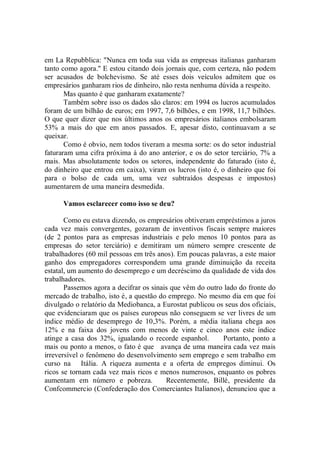 em La Repubblica: "Nunca em toda sua vida as empresas italianas ganharam
tanto como agora.'' E estou citando dois jornais que, com certeza, não podem
ser acusados de bolchevismo. Se até esses dois veículos admitem que os
empresários ganharam rios de dinheiro, não resta nenhuma dúvida a respeito.
       Mas quanto é que ganharam exatamente?
       Também sobre isso os dados são claros: em 1994 os lucros acumulados
foram de um bilhão de euros; em 1997, 7,6 bilhões, e em 1998, 11,7 bilhões.
O que quer dizer que nos últimos anos os empresários italianos embolsaram
53% a mais do que em anos passados. E, apesar disto, continuavam a se
queixar.
       Como é obvio, nem todos tiveram a mesma sorte: os do setor industrial
faturaram uma cifra próxima à do ano anterior, e os do setor terciário, 7% a
mais. Mas absolutamente todos os setores, independente do faturado (isto é,
do dinheiro que entrou em caixa), viram os lucros (isto é, o dinheiro que foi
para o bolso de cada um, uma vez subtraídos despesas e impostos)
aumentarem de uma maneira desmedida.

      Vamos esclarecer como isso se deu?

       Como eu estava dizendo, os empresários obtiveram empréstimos a juros
cada vez mais convergentes, gozaram de inventivos fiscais sempre maiores
(de 2 pontos para as empresas industriais e pelo menos 10 pontos para as
empresas do setor terciário) e demitiram um número sempre crescente de
trabalhadores (60 mil pessoas em três anos). Em poucas palavras, a este maior
ganho dos empregadores correspondem uma grande diminuição da receita
estatal, um aumento do desemprego e um decréscimo da qualidade de vida dos
trabalhadores.
       Passemos agora a decifrar os sinais que vêm do outro lado do fronte do
mercado de trabalho, isto é, a questão do emprego. No mesmo dia em que foi
divulgado o relatório da Mediobanca, a Eurostat publicou os seus dos oficiais,
que evidenciaram que os países europeus não conseguem se ver livres de um
índice médio de desemprego de 10,3%. Porém, a média italiana chega aos
12% e na faixa dos jovens com menos de vinte e cinco anos este índice
atinge a casa dos 32%, igualando o recorde espanhol.       Portanto, ponto a
mais ou ponto a menos, o fato é que avança de uma maneira cada vez mais
irreversível o fenômeno do desenvolvimento sem emprego e sem trabalho em
curso na Itália. A riqueza aumenta e a oferta de empregos diminui. Os
ricos se tornam cada vez mais ricos e menos numerosos, enquanto os pobres
aumentam em número e pobreza.            Recentemente, Billé, presidente da
Confcommercio (Confederação dos Comerciantes Italianos), denunciou que a
 