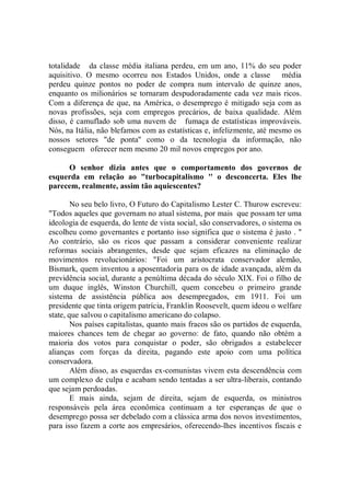 totalidade da classe média italiana perdeu, em um ano, 11% do seu poder
aquisitivo. O mesmo ocorreu nos Estados Unidos, onde a classe média
perdeu quinze pontos no poder de compra num intervalo de quinze anos,
enquanto os milionários se tornaram despudoradamente cada vez mais ricos.
Com a diferença de que, na América, o desemprego é mitigado seja com as
novas profissões, seja com empregos precários, de baixa qualidade. Além
disso, é camuflado sob uma nuvem de fumaça de estatísticas improváveis.
Nós, na Itália, não blefamos com as estatísticas e, infelizmente, até mesmo os
nossos setores "de ponta'' como o da tecnologia da informação, não
conseguem oferecer nem mesmo 20 mil novos empregos por ano.

     O senhor dizia antes que o comportamento dos governos de
esquerda em relação ao "turbocapitalismo '' o desconcerta. Eles lhe
parecem, realmente, assim tão aquiescentes?

        No seu belo livro, O Futuro do Capitalismo Lester C. Thurow escreveu:
"Todos aqueles que governam no atual sistema, por mais que possam ter uma
ideologia de esquerda, do lente de vista social, são conservadores, o sistema os
escolheu como governantes e portanto isso significa que o sistema é justo . ''
Ao contrário, são os ricos que passam a considerar conveniente realizar
reformas sociais abrangentes, desde que sejam eficazes na eliminação de
movimentos revolucionários: "Foi um aristocrata conservador alemão,
Bismark, quem inventou a aposentadoria para os de idade avançada, além da
previdência social, durante a penúltima década do século XIX. Foi o filho de
um duque inglês, Winston Churchill, quem concebeu o primeiro grande
sistema de assistência pública aos desempregados, em 1911. Foi um
presidente que tinta origem patrícia, Franklin Roosevelt, quem ideou o welfare
state, que salvou o capitalismo americano do colapso.
        Nos países capitalistas, quanto mais fracos são os partidos de esquerda,
maiores chances tem de chegar ao governo: de fato, quando não obtém a
maioria dos votos para conquistar o poder, são obrigados a estabelecer
alianças com forças da direita, pagando este apoio com uma política
conservadora.
        Além disso, as esquerdas ex-comunistas vivem esta descendência com
um complexo de culpa e acabam sendo tentadas a ser ultra-liberais, contando
que sejam perdoadas.
        E mais ainda, sejam de direita, sejam de esquerda, os ministros
responsáveis pela área econômica continuam a ter esperanças de que o
desemprego possa ser debelado com a clássica arma dos novos investimentos,
para isso fazem a corte aos empresários, oferecendo-lhes incentivos fiscais e
 
