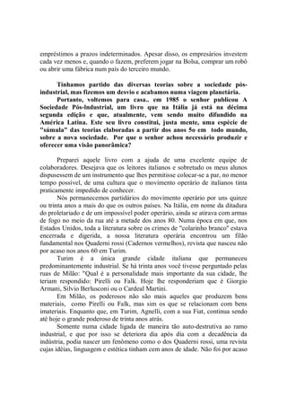 empréstimos a prazos indeterminados. Apesar disso, os empresários investem
cada vez menos e, quando o fazem, preferem jogar na Bolsa, comprar um robô
ou abrir uma fábrica num país do terceiro mundo.

      Tínhamos partido das diversas teorias sobre a sociedade pós-
industrial, mas fizemos um desvio e acabamos numa viagem planetária.
      Portanto, voltemos para casa.. em 1985 o senhor publicou A
Sociedade Pós-lndustrial, um livro que na Itália já está na décima
segunda edição e que, atualmente, vem sendo muito difundido na
América Latina. Este seu livro constitui, justa mente, uma espécie de
"súmula" das teorias elaboradas a partir dos anos 5o em todo mundo,
sobre a nova sociedade. Por que o senhor achou necessário produzir e
oferecer uma visão panorâmica?

       Preparei aquele livro com a ajuda de uma excelente equipe de
colaboradores. Desejava que os leitores italianos e sobretudo os meus alunos
dispusessem de um instrumento que lhes permitisse colocar-se a par, no menor
tempo possível, de uma cultura que o movimento operário de italianos tinta
praticamente impedido de conhecer.
       Nós permanecemos partidários do movimento operário por uns quinze
ou trinta anos a mais do que os outros países. Na Itália, em nome da ditadura
do proletariado e de um impossível poder operário, ainda se atirava com armas
de fogo no meio da rua até a metade dos anos 80. Numa época em que, nos
Estados Unidos, toda a literatura sobre os crimes de "colarinho branco'' estava
encerrada e digerida, a nossa literatura operária encontrou um filão
fundamental nos Quaderni rossi (Cadernos vermelhos), revista que nasceu não
por acaso nos anos 60 em Turim.
       Turim é a única grande cidade italiana que permaneceu
predominantemente industrial. Se há trinta anos você tivesse perguntado pelas
ruas de Milão: "Qual é a personalidade mais importante da sua cidade, lhe
teriam respondido: Pirelli ou Falk. Hoje lhe responderiam que é Giorgio
Armani, Silvio Berlusconi ou o Cardeal Martini.
       Em Milão, os poderosos não são mais aqueles que produzem bens
materiais, como Pirelli ou Falk, mas sim os que se relacionam com bens
imateriais. Enquanto que, em Turim, Agnelli, com a sua Fiat, continua sendo
até hoje o grande poderoso de trinta anos atrás.
       Somente numa cidade ligada de maneira tão auto-destrutiva ao ramo
industrial, e que por isso se deteriora dia após dia com a decadência da
indústria, podia nascer um fenômeno como o dos Quaderni rossi, uma revista
cujas idéias, linguagem e estética tinham cem anos de idade. Não foi por acaso
 