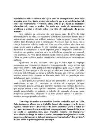operários na Itália - embora não sejam mais os protagonistas -, mas deles
ninguém mais fala. Assim sendo, isto indicaria que a sociedade industrial,
com suas contradições e conflitos, ainda está de pé. Falar de sociedade
pós-industrial, como o senhor faz seria um modo de escamotear o
problema e evitar o debate sobre esse tipo de exploração da pessoa
humana.
       Seis milhões de operários são um pouco mais de 25% do total
de trabalhadores na Itália. E é necessário atentar para aquilo que fazem: não se
trata mais de operários que soldam, torneiam, deslocam pesos com os bíceps.
Muitos deles trabalham com o computador. Não usam mais as mãos, mas a
cabeça. Fazem um trabalho intelectual. Eles executam, é claro, não criam, mas
ainda assim usam a cabeça. E isto significa que, como categoria, estão
destinados a desaparecer, a serem expulsas, pois a maquinaria continuará a
substituir, aos poucos, uma boa parte do trabalho de execução, seja manual,
seja intelectual. O resto desse trabalho fugirá como eu dizia, para Cingapura,
China, ou para a Albânia, onde a mão-de-obra custa vinte vezes menos do que
na Itália.
       Queiramos ou não, devemos saber que o único tipo de emprego
remunerado que permanecerá disponível com o passar do tempo será de tipo
intelectual criativo. Para quem não estiver preparado para isso, o futuro será
sinônimo de desemprego, a não ser que se adote um novo modelo de vida,
com uma redistribuição de renda e trabalho baseada em critérios totalmente
inéditos, como estão fazendo na Holanda, onde 56% da população ativa
trabalham só meio expediente.
       E, neste ponto, não devemos deixar mal-entendidos. Os países pobres se
modernizam, o que faz aumentar o número de empregos (sempre
relativamente, pois na África, por exemplo, existem ainda milhões de pessoas
que sequer sabem o que significa trabalhar como empregado). No nosso
mundo desenvolvido, no entanto, o trabalho de execução decresce numa
progressão geométrica, enquanto o de tipo criativo cresce - e crescerá -
somente numa progressão aritmética.

       Um colega do senhor que também é muito conhecido aqui na Itália,
Aris Accornero, afirma que o trabalho braçal não desapareceu de forma
alguma, simplesmente deslocou-se do setor industrial para o setor de
serviços. Accornero lembra os 600 mil empregados em firmas de limpeza,
ou ainda os caminhoneiros, cujo trabalho consiste em transportar
mercadorias ao longo de auto- estradas, percorrendo trajetos invariáveis,
o que recorda bastante a linha de montagem. Um trabalho "de operário'',
diz ele, e com a qual ninguém se preocupa.
 