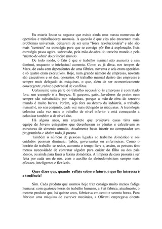 Eu estaria louco se negasse que existe ainda uma massa numerosa de
operários e trabalhadores manuais. A questão é que eles não encarnam mais
problemas universais, deixaram de ser uma "força revolucionária'' e não são
mais "centrais'' na estratégia para que se consiga pôr fim à exploração. Esta
estratégia passa agora, sobretudo, pela mão-de-obra do terceiro mundo e pela
"mente-de-obra'' do primeiro mundo.
       De todo modo, o fato é que o trabalho manual não aumenta e sim
diminui, enquanto o intelectual aumenta. Como eu já disse, nos tempos de
Marx, de cada cem dependentes de uma fábrica, noventa e seis eram operários
e só quatro eram executivos. Hoje, num grande número de empresas, noventa
são executivos e só dez, operários. O trabalho manual dentro das empresas é
sempre mais delegado às máquinas, o que, além de ser economicamente
convergente, reduz o potencial de conflitos.
       Certamente uma parte do trabalho necessário às empresas é contratado
fora: um exemplo é a limpeza. E garçons, garis, lavadores de pratos nem
sempre são substituídos por máquinas, porque a mão-de-obra do terceiro
mundo é muito barata. Porém, seja fora ou dentro da indústria, o trabalho
manual é, no seu conjunto, cada vez mais delegado às máquinas. A tecnologia
coloniza cada vez mais o trabalho de nível inferior e está começando a
colonizar também o de nível alto.
       Há alguns anos, um arquiteto que projetava casas tinta uma
equipe de Jovens estagiários que desenhavam as plantas e calculavam as
estruturas de cimento armado. Atualmente basta inserir no computador um
programinha e obtém tudo já pronto.
       Também o número de pessoas ligadas ao trabalho doméstico e aos
cuidados pessoais diminuiu: babás, governantas ou enfermeiras. Como o
horário de trabalho se reduz, aumenta o tempo livre e, assim, as pessoas têm
menos necessidade de contratar alguém para cuidar do filho ou dos pais
idosos, ou ainda para fazer a faxina doméstica. A limpeza de casa passará a ser
feita por cada um de nós, com o auxílio de eletrodomésticos sempre mais
eficazes, inteligentes e flexíveis.

      Quer dizer que, quando reflete sobre o futuro, o que lhe interessa é
a tendência?

       Sim. Cada produto que usamos hoje traz consigo muito menos fadiga
humana: com quatorze horas de trabalho humano, a Fiat fabrica, atualmente, o
mesmo produto que, há quinze anos, fabricava em cento e setenta horas. Para
fabricar uma máquina de escrever mecânica, a Olivetti empregava oitenta
 