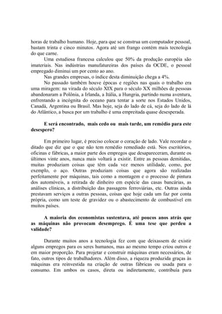 horas de trabalho humano. Hoje, para que se construa um computador pessoal,
bastam trinta e cinco minutos. Agora até um frango contém mais tecnologia
do que carne.
      Uma estudiosa francesa calculou que 50% da produção européia são
imateriais. Nas indústrias manufatureiras dos países da OCDE, o pessoal
empregado diminui um por cento ao ano.
      Nas grandes empresas, o índice desta diminuição chega a 4%.
      No passado também houve épocas e regiões nas quais o trabalho era
uma miragem: na virada do século XIX para o século XX milhões de pessoas
abandonaram a Polônia, a Irlanda, a Itália, a Hungria, partindo numa aventura,
enfrentando a incógnita do oceano para tentar a sorte nos Estados Unidos,
Canadá, Argentina ou Brasil. Mas hoje, seja do lado de cá, seja do lado de lá
do Atlântico, a busca por um trabalho é uma empreitada quase desesperada.

      E será encontrado, mais cedo ou mais tarde, um remédio para este
desespero?

       Em primeiro lugar, é preciso colocar o coração de lado. Vale recordar o
ditado que diz que o que não tem remédio remediado está. Nos escritórios,
oficinas e fábricas, a maior parte dos empregos que desapareceram, durante os
últimos vinte anos, nunca mais voltará a existir. Entre as pessoas demitidas,
muitas produziam coisas que têm cada vez menos utilidade, como, por
exemplo, o aço. Outras produziam coisas que agora são realizadas
perfeitamente por máquinas, tais como a montagem e o processo de pintura
dos automóveis, a retirada de dinheiro em espécie das casas bancárias, as
análises clínicas, a distribuição das passagens ferroviárias, etc. Outras ainda
prestavam serviços a outras pessoas, coisas que hoje cada um faz por conta
própria, como um teste de gravidez ou o abastecimento de combustível em
muitos países.

      A maioria dos economistas sustentava, até poucos anos atrás que
as máquinas não provocam desemprego. É uma tese que perdeu a
validade?

       Durante muitos anos a tecnologia fez com que deixassem de existir
alguns empregos para os seres humanos, mas ao mesmo tempo criou outros e
em maior proporção. Para projetar e construir máquinas eram necessários, de
fato, outros tipos de trabalhadores. Além disso, a riqueza produzida graças às
máquinas era reinvestida na criação de outras fábricas ou usada para o
consumo. Em ambos os casos, direta ou indiretamente, contribuía para
 