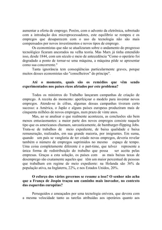 aumentar a oferta de emprego. Porém, com o advento da eletrônica, sobretudo
com a introdução dos microprocessadores, este equilíbrio se rompeu e os
empregos que desaparecem com o uso da tecnologia não são mais
compensados por novos investimentos e novos tipos de emprego.
       Os economistas que não se atualizaram sobre o andamento do progresso
tecnológico ficaram ancorados na velha teoria. Mas Marx já tinha entendido
isso, desde 1844, com um século e meio de antecedência "Como o operário foi
degradado a ponto de tornar-se uma máquina, a máquina pôde se apresentar
como sua concorrente."
       Tanta ignorância tem conseqüências particularmente graves, porque
muitos desses economistas são "conselheiros" do príncipe''.

      Até o momento, quais são os remédios que vêm sendo
experimentados nos países ricos afetados por este problema?

       Todos os ministros do Trabalho lançaram campanhas de criação de
emprego. A receita do momento: aperfeiçoar o modelo para inventar novos
empregos. Atendo-se às cifras, algumas dessas campanhas tiveram certo
sucesso: a América, o Japão e alguns países europeus produziram mais de
cinquenta milhões de novos empregos, num prazo de vinte anos.
       Mas, ao se analisar o que realmente aconteceu, as conclusões são bem
menos entusiasmantes: a maior parte dos novos empregos consiste naquele
tipo que os americanos chamam, sarcasticamente, de bamburger-flipping Jobs.
Trata-se de trabalhos de meio expediente, de baixa qualidade e baixa
remuneração, realizados, em sua grande maioria, por imigrantes. Em suma,
quando um país se vangloria de ter criado novas empregos, deveria revelar
também o número de empregos suprimidos no mesmo espaço de tempo.
Uma coisa completamente diferente é o part-time, que talvez represente a
única forma de redistribuição do trabalho que possa          ser aceita pelas
empresas. Graças a esta solução, os países com as mais baixas taxas de
desemprego são exatamente aqueles que têm um maior percentual de pessoas
que trabalham em regime de meio expediente: na Holanda são 36% da
população ativa, na Inglaterra, 22%, e nos Estados Unidos, 20%.

      O esforço dos vários governos se resume a isso? O senhor não acha
que a França de Jospin traçou um caminho mais inovador, no contexto
das esquerdas européias?

     Perseguidos e ameaçados por uma tecnologia onívora, que devora com
a mesma velocidade tanto as tarefas atribuídas aos operários quanto aos
 