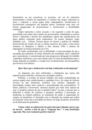 funcionários ou aos executivos, os governos, em vez de reduzirem
drasticamente o horário de expediente e o número dos cargos, reduziram as
taxas e impostos a serem pagos pelas empregadores, incentivaram os
investimentos estrangeiros nos próprios países, exumaram mais uma vez
formas gangrenadas de protecionismo e incentivaram a flexibilidade
contratual.
       Jospin representa a única exceção: é de esquerda e como tal agiu,
procedendo com muito mais cautela nas privatizações, defendendo as classes
fracas e reduzindo o horário dos expedientes, apesar das manifestações em
praça pública realizadas pelas empresários. Os jornais italianos, todos
alinhados com Clinton, fizeram passar em branco a política de trabalho
desenvolvida por Jospin até que os efeitos positivos das trinta e cinco horas
semanais os obrigaram a admitir o fato: durante 1989, o número de
empregados na França aumentou em 2,5%.
       Só muito recentemente vem se difundindo a exata percepção de que a
sociedade pós-industrial, de forma diferente das sociedades rural e industrial
que a precederam, é caracterizada por uma progressiva delegação do trabalho
a aparelhos eletrônicos e por uma relação cada vez mais desequilibrada entre o
tempo dedicado ao trabalho e o tempo livre (evidentemente, um desequilíbrio
que favorece este último).

      Quer dizer que o adolescente está hoje condenado ao desemprego?

       As máquinas, por mais sofisticadas e inteligentes que sejam, não
poderão jamais substituir o homem nas atividades criativas.
       Portanto, a aventura de buscar trabalho terá maior probabilidade de
sucesso quanto mais conhecimentos o candidato tiver e for capaz de oferecer
serviços de tipo intelectual, científico e/ou artístico, adequados às
necessidades sempre mais variáveis e personalizadas dos consumidores. ''0
futuro, publicou a Newsweek, "pertence àqueles que serão mais capazes de
usar: as próprias cabeças do que as próprias mãos", ou seja, a pessoas que se
dedicarão à análise de sistemas, à pesquisa científica, à psicologia, ao
marketing, às relações públicas, ao tratamento da saúde, à organização de
viagens, ao jornalismo e à formação, isto é, educação nos campos que acabei
de enumerar. Estas são as atividades do futuro, em lugar da guerra, do petróleo
ou da fabricação de geladeiras.

      Vamos voltar ao adolescente do qual estávamos falando: parece que
ele deverá aceitar o fato de que o "emprego fixo " é uma instituição
superada. Mas será realmente positivo bani-lo?
 