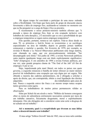 Há algum tempo fui convidado a participar de uma mesa- redonda
sobre a flexibilidade. Um bispo que fazia parte do grupo de discussão atacou
ferozmente a idéia do emprego fixo, acalmando-se somente no momento em
que eu lhe perguntei se o cargo de bispo é fixo ou precário.
       E recentemente o nosso primeiro-ministro também afirmou que "é
passada a época do emprego fixo, hoje se cria ocupação inclusive com
trabalhos de curta duração.(...) É necessário que se crie a possibilidade de que
a empregos temporários se sigam outros empregos temporários''.
       Esta questão, portanto, tornou-se um suplício. Fala-se disso desde os
anos 70: os primeiros a fazê-lo foram os economistas e os sociólogos
especializados na área do trabalho, depois os grandes jornais também
começaram a martelar a questão. Em fevereiro de 1979, por exemplo, as
revistas Il Mondo e Le Nouvel Observateur publicaram uma longa matéria,
com chamada na capa, que era provocadoramente intitulada: "Ser
desempregado será ótimo.'' Em junho de 1993, a revista Newsweek publicou
outra matéria igualmente longa com um título explicitamente significativo:
"Jobs'' (Empregos). E em setembro de 1994 a revista Fortune publicou, por
sua vez, uma grande pesquisa chama de "The End of the Job'' (O fim do
emprego). E por aí vai.
       Hoje, impulsionada pela maré liberal, em todos os países nos quais
governa, a esquerda renunciou à batalha de tentar oferecer ao maior número
possível de trabalhadores uma ocupação que seja digna por ser segura. Não
obtendo a maioria das cadeiras parlamentares, ela é obrigada a solicitar o
apoio da direita, que, em contrapartida, obtém a cruel liquidação dos direitos
adquiridos                                      dos trabalhadores após anos de
luta. Nunca a esquerda esteve tão fraca e ao mesmo tempo nunca ocupou
tantos governos como agora.
       Para os trabalhadores de muitos países permanecem válidas as
observações
       feitas por Schulz há um século e meio: "Milhões de homens conseguem
obter os meios de subsistência estritamente necessários somente por meio de
um trabalho cansativo, fisicamente desgastante, moral e espiritualmente
deturpante. Eles são obrigados até a considerar como uma sorte a desgraça de
ter achado um tal trabalho.''

      Até o momento, qual é a receptividade que tiveram as suas idéias
sobre o desenvolvimento sem trabalho?

       O meu artigo ''Jobless Growth'' data de 1963, mas as teses nele contidas
 