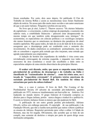 foram esnobadas. Por sorte, dois anos depois, foi publicado O Fim do
Trabalho de Jeremy Rifkin e assim as mesmíssimas teses foram finalmente
objeto de notícia. No nosso país dão muito mais ouvidos a um autor americano
do que a um autor italiano. Ninguém é profeta em sua terra.
       No livro que já citei, Lester C. Thurow escreve: "Os eternos baluartes
do capitalismo - o crescimento, o pleno emprego da população, o aumento dos
salários reais, a estabilidade financeira - parecem estar desaparecendo ao
mesmo tempo em que também estão desaparecendo seus inimigos.'' Os
economistas, os especialistas em ciências políticas e os sociólogos europeus
são menos honestos que os americanos na denúncia dos paradoxos do atual
modelo capitalista. Mas quase todos, do lado de cá ou do lado de lá do oceano,
asseguram que o desemprego pode ser combatido com o aumento dos
investimentos. Os dados estatísticos os contradizem pontualmente, mas eles
não os consultam e seguem pela estrada que eles traçaram, uma estrada que
agrada especialmente aos empresários.
       A redução do horário dos expedientes de trabalho é vista como uma
reivindicação extravagante da extrema esquerda, e enquanto isso todos os
assessores da área econômica e social são escolhidos a dedo entre os
especialistas adeptos de uma estreita observância dos princípios liberais.

       O senhor está dizendo, então, que quem se empenha numa leitura
pós-industrial do problema do desemprego e do trabalho na Itália é
classificado de "racionalizador do sistema", como há trinta anos, ou é
taxado de ''esquerdista extremado". O primeiro teórico americano da
sociedade pós-industrial foi Daniel Bell. Ele também foi vítima de
ostracismo por parte da cultura italiana?

       Sim, e o caso é curioso. O livro de Bell, The Coming of the
PostIndustrial Society (O advento da sociedade pós-industrial), quando
publicado em 1973, tornou-se imediatamente um best-seller na América. Foi
traduzido no mundo inteiro. O grupo Edizioni di Comunità comprou os
direitos para a língua italiana, porém nunca chegou a traduzi-lo e publicá-lo.
E assim os leitores italianos foram os únicos que não puderam ler Bell.
       A publicação de um outro grande profeta pós-industrial, Adriano
Olivetti, sofreu um embargo parecido. O copyright de sua publicação é da
Fundação Olivetti, que não a reedita nem permite que outros voltem a publicar
os ensaios de Adriano. Requisitei permissão para voltar a editar A Cidade do
Homem, mas me foi negada. Obviamente, não acredito que se trate de um
complô, mas somente de desleixo e miopia por parte de quem dirige essas
instituições antiquadas.
 