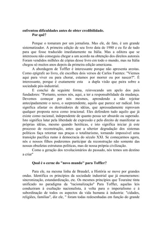 enfrentou dificuldades antes de obter credibilidade.
      Por quê?

       Porque o tomaram por um jornalista. Mas ele, de fato, é um grande
sistematizador. A primeira edição de seu livro data de 1980 e eu fiz de tudo
para que fosse traduzido imediatamente na Itália. Mas a editora que se
interessou não conseguiu chegar a um acordo na obtenção dos direitos autorais
Foram vendidos milhões de cópias desse livro em todo o mundo, mas na Itália
chegou só muitos anos depois da primeira edição americana.
       A abordagem de Toffler é interessante porque não apresenta arestas.
Como epígrafe ao livro, ele escolheu dois versos de Carlos Fuentes: "Viemos
aqui para viver ou para chorar, estamos por morrer ou por nascer?''. É
interessante, porque é exatamente esta       a dupla visão que paira sobre a
sociedade pós-industrial.
       E conclui da seguinte forma, reinvocando um apelo dos pais
fundadores: "Portanto, somos nós, aqui, a ter a responsabilidade da mudança.
Devemos começar por nós mesmos, aprendendo a não rejeitar
antecipadamente o novo, o surpreendente, aquilo que parece ser radical. Isto
significa afastar os destruidores de idéias, que apressadamente reprovam
qualquer proposta nova como irracional. Eles defendem tudo aquilo que já
existe como racional, independente de quanto possa ser absurdo ou superado.
Isto significa lutar pela liberdade de expressão e pelo direito de manifestar as
próprias idéias, mesmo quando heréticas, e isto significa iniciar já este
processo de reconstrução, antes que a ulterior degradação dos sistemas
políticos faça retornar nas praças o totalitarismo, tornando impossível uma
transição pacífica rumo à democracia do século XXI. Se começarmos agora,
nós e nossos filhos poderemos participar da reconstrução não somente das
nossas obsoletas estruturas políticas, mas de nossa própria civilização.
       Como a geração dos revolucionários do passado, nós temos um destino
a criar''

      Qual é o cerne do "novo mundo'' para Toffler?

       Para ele, na mesma linha de Braudel, a História se move por grandes
ondas. Identifica os princípios da sociedade industrial que já enumeramos:
sincronização, estandardização, etc. Os mesmos princípios que Touraine tinta
unificado no paradigma da ''racionalização'' Para Toffler, aquelas leis
conduziram à exaltação nacionalista, à volta para o imperialismo e à
subordinação de todos os aspectos da vida humana à industria: "cidades,
religiões, famílias'', diz ele, " foram todas redesenhadas em função do grande
 