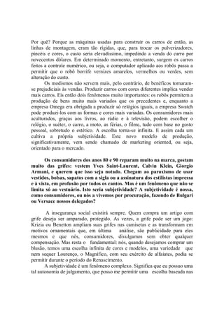 Por quê? Porque as máquinas usadas para construir os carros de então, as
linhas de montagem, eram tão rígidas, que, para trocar os pulverizadores,
pincéis e cores, o custo seria elevadíssimo, impedindo a venda do carro por
novecentos dólares. Em determinado momento, entretanto, surgem os carros
feitos a controle numérico, ou seja, o computador aplicado aos robôs passa a
permitir que o robô borrife vernizes amarelos, vermelhos ou verdes, sem
alteração do custo.
       Os modismos não servem mais, pelo contrário, de benéficos tornaram-
se prejudiciais às vendas. Produzir carros com cores diferentes implica vender
mais carros. Eis então dois fenômenos muito importantes: os robôs permitem a
produção de bens muito mais variados que os precedentes e, enquanto a
empresa Omega era obrigada a produzir só relógios iguais, a empresa Swatch
pode produzi-los com as formas e cores mais variadas. Os consumidores mais
aculturados, graças aos livros, ao rádio e à televisão, podem escolher o
relógio, o suéter, o carro, a moto, as férias, o filme, tudo com base no gosto
pessoal, sobretudo o estético. A escolha torna-se infinita. E assim cada um
cultiva a própria subjetividade. Este novo modelo de produção,
significativamente, vem sendo chamado de marketing oriented, ou seja,
orientado para o mercado.

       Os consumidores dos anos 80 e 90 reparam muito na marca, gostam
muito das grifes: vestem Yves Saint-Laurent, Calvin Klein, Giorgio
Armani, e querem que isso seja notado. Chegam ao paroxismo de usar
vestidos, bolsas, sapatos com a sigla ou a assinatura dos estilistas impressa
e à vista, em profusão por todos os cantos. Mas é um fenômeno que não se
limita só ao vestuário. Isto seria subjetividade? A subjetividade é nossa,
como consumidores, ou nós a vivemos por procuração, fazendo de Bulgari
ou Versace nossos delegados?

        A insegurança social existirá sempre. Quem compra um artigo com
grife deseja ser amparado, protegido. As vezes, a grife pode ser um jogo:
Krizia ou Benetton ampliam suas grifes nas camisetas e as transformam em
motivos ornamentais que, em última       análise, são publicidade para eles
mesmos e que nós, consumidores, divulgamos sem obter qualquer
compensação. Mas resta o fundamental: nós, quando desejamos comprar um
blusão, temos uma escolha infinita de cores e modelos, uma variedade que
nem sequer Lourenço, o Magnífico, com seu exército de alfaiates, podia se
permitir durante o período do Renascimento.
       A subjetividade é um fenômeno complexo. Significa que eu possuo uma
tal autonomia de julgamento, que posso me permitir uma escolha baseada nas
 