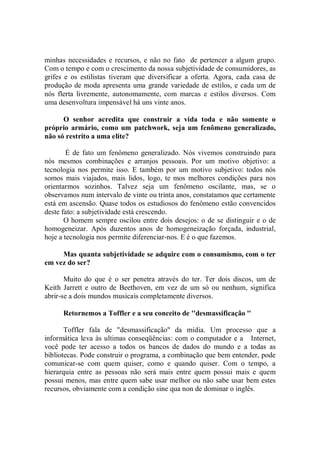 minhas necessidades e recursos, e não no fato de pertencer a algum grupo.
Com o tempo e com o crescimento da nossa subjetividade de consumidores, as
grifes e os estilistas tiveram que diversificar a oferta. Agora, cada casa de
produção de moda apresenta uma grande variedade de estilos, e cada um de
nós flerta livremente, autonomamente, com marcas e estilos diversos. Com
uma desenvoltura impensável há uns vinte anos.

      O senhor acredita que construir a vida toda e não somente o
próprio armário, como um patchwork, seja um fenômeno generalizado,
não só restrito a uma elite?

        É de fato um fenômeno generalizado. Nós vivemos construindo para
nós mesmos combinações e arranjos pessoais. Por um motivo objetivo: a
tecnologia nos permite isso. E também por um motivo subjetivo: todos nós
somos mais viajados, mais lidos, logo, te mos melhores condições para nos
orientarmos sozinhos. Talvez seja um fenômeno oscilante, mas, se o
observamos num intervalo de vinte ou trinta anos, constatamos que certamente
está em ascensão. Quase todos os estudiosos do fenômeno estão convencidos
deste fato: a subjetividade está crescendo.
       O homem sempre oscilou entre dois desejos: o de se distinguir e o de
homogeneizar. Após duzentos anos de homogeneização forçada, industrial,
hoje a tecnologia nos permite diferenciar-nos. E é o que fazemos.

     Mas quanta subjetividade se adquire com o consumismo, com o ter
em vez do ser?

       Muito do que é o ser penetra através do ter. Ter dois discos, um de
Keith Jarrett e outro de Beethoven, em vez de um só ou nenhum, significa
abrir-se a dois mundos musicais completamente diversos.

      Retornemos a Toffler e a seu conceito de ''desmassificação ''

       Toffler fala de "desmassificação'' da mídia. Um processo que a
informática leva às ultimas conseqüências: com o computador e a Internet,
você pode ter acesso a todos os bancos de dados do mundo e a todas as
bibliotecas. Pode construir o programa, a combinação que bem entender, pode
comunicar-se com quem quiser, como e quando quiser. Com o tempo, a
hierarquia entre as pessoas não será mais entre quem possui mais e quem
possui menos, mas entre quem sabe usar melhor ou não sabe usar bem estes
recursos, obviamente com a condição sine qua non de dominar o inglês.
 