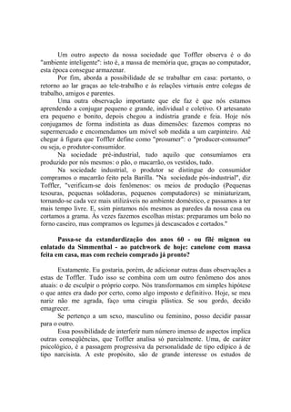 Um outro aspecto da nossa sociedade que Toffler observa é o do
"ambiente inteligente'': isto é, a massa de memória que, graças ao computador,
esta época consegue armazenar.
       Por fim, aborda a possibilidade de se trabalhar em casa: portanto, o
retorno ao lar graças ao tele-trabalho e às relações virtuais entre colegas de
trabalho, amigos e parentes.
       Uma outra observação importante que ele faz é que nós estamos
aprendendo a conjugar pequeno e grande, individual e coletivo. O artesanato
era pequeno e bonito, depois chegou a indústria grande e feia. Hoje nós
conjugamos de forma indistinta as duas dimensões: fazemos compras no
supermercado e encomendamos um móvel sob medida a um carpinteiro. Até
chegar à figura que Toffler define como "prosumer": o "producer-consumer"
ou seja, o produtor-consumidor.
       Na sociedade pré-industrial, tudo aquilo que consumíamos era
produzido por nós mesmos: o pão, o macarrão, os vestidos, tudo.
       Na sociedade industrial, o produtor se distingue do consumidor
compramos o macarrão feito pela Barilla. "Na sociedade pós-industrial", diz
Toffler, "verificam-se dois fenômenos: os meios de produção (Pequenas
tesouras, pequenas soldadoras, pequenos computadores) se miniaturizam,
tornando-se cada vez mais utilizáveis no ambiente doméstico, e passamos a ter
mais tempo livre. E, ssim pintamos nós mesmos as paredes da nossa casa ou
cortamos a grama. Às vezes fazemos escolhas mistas: preparamos um bolo no
forno caseiro, mas compramos os legumes já descascados e cortados.''

       Passa-se da estandardização dos anos 60 - ou fîlé mignon ou
enlatado da Simmenthal - ao patchwork de hoje: canelone com massa
feita em casa, mas com recheio comprado já pronto?

       Exatamente. Eu gostaria, porém, de adicionar outras duas observações a
estas de Toffler. Tudo isso se combina com um outro fenômeno dos anos
atuais: o de esculpir o próprio corpo. Nós transformamos em simples hipótese
o que antes era dado por certo, como algo imposto e definitivo. Hoje, se meu
nariz não me agrada, faço uma cirugia plástica. Se sou gordo, decido
emagrecer.
       Se pertenço a um sexo, masculino ou feminino, posso decidir passar
para o outro.
       Essa possibilidade de interferir num número imenso de aspectos implica
outras conseqüências, que Toffler analisa só parcialmente. Uma, de caráter
psicológico, é a passagem progressiva da personalidade de tipo edípico à de
tipo narcisista. A este propósito, são de grande interesse os estudos de
 