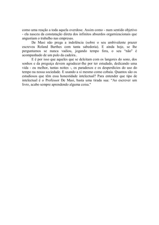 como uma reação a toda aquela overdose. Assim como - num sentido objetivo
- ela nasceu da constatação direta dos infinitos absurdos orgarnizacionais que
angustiam o trabalho nas empresas.
       De Masi não prega a indolência (sobre o seu ambivalente prazer
escreveu Roland Barthes com tanta sabedoria). E ainda hoje, se lhe
perguntamos se nunca vadiou, jogando tempo fora, o seu “não'' é
acompanhado de um pulo da cadeira..
       E é por isso que aqueles que se deleitam com os langores do sono, dos
sonhos e da preguiça devem agradecer-lhe por ter estudado, dedicando uma
vida - ou melhor, tantas noites -, os paradoxos e os desperdícios do uso do
tempo na nossa sociedade. E usando a si mesmo como cobaia. Quantos são os
estudiosos que têm essa honestidade intelectual? Para entender que tipo de
intelectual é o Professor De Masi, basta uma tirada sua: “Ao escrever um
livro, acabo sempre aprendendo alguma coisa.''
 