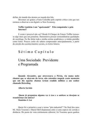 define, do mundo dos átomos ao mundo dos bits.
      Devemos ser gratos a Furio Colombo pelo espírito crítico com que nos
ensinou a observar a era digital e a New Economy.

      Toffler também é um "apaixonado" Pelo computador e pela
      Internet?

       E como é possível não ser? Desde O Choque do Futuro Toffler tornou-
se algo mais que um jornalista. Demonstrou possuir extraordinárias qualidades
de sociólogo. Eu lhe dirijo toda a minha estima acadêmica e a minha gratidão
como leitor. Poucos como ele sabem compreender antecipadamente, a partir
do enredo dos acontecimentos sociais, os êxitos futuros.


      Sétimo Capítulo

      Uma Sociedade Previdente
      e Programada


     Quando Alexandre, que atravessava a Pérsia, viu numa noite
chamas que se alçavam da terra, não entendeu naquele exato momento
que um dia aquelas chamas teriam rendido milhões a um senhor
chamado Deterding

      Alberto Savinio


       Quem já preguntou alguma vez à tese e a antítese se desejam se
transformar em síntese?
      Stanislas J. Lee


      Quem foi o primeiro a usar o termo "pós-industrial"? No final dos anos
60, Alain Touraine e Daniel Bell disputaram entre si uma espécie de corrida à
distância. Do ponto de vista estritamente editorial, foi Touraine quem ganhou
 