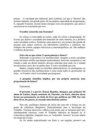 primas. A sociedade pós-industrial, pelo contrário, crê que o "destino" dos
homens depende, em grande parte, de sua própria capacidade de programação,
E, segundo Touraine, investe tantas energias com este propósito, que passa a
caracterizar-se exatamente por isso.

      O senhor concorda com Touraine?

       Eu coloco a criatividade no centro, onde ele coloca a programação. Se
tivesse que definir a sociedade pós-industrial de outra maneira, eu a definiria
como sociedade criativa. Nenhuma outra época teve um número tão grande de
pessoas com cargos criativos: em laboratórios científicos e artísticos, nas
redações dos jornais, equipes televisivas e cinematográficas, etc. São milhares
e milhares de pessoas.

      Estes são os que criam. E quem planeja o futuro?
      Sobretudo os governos e as multinacionais. Imagine a nossa sociedade
como um único cérebro que projeta medicamentos, ferrovias, aeroportos e, em
relação a cada um destes projetos, procura antecipar para onde vai o mundo
nos próximos cinco, dez ou quinze anos. É esta a sociedade que cria.
      Depois, imagine todos os conselhos administrativos, os estrategistas, os
grandes executivos das multinacionais e some ainda todos os governantes de
todos os Estados: esta é a sociedade que programa.

     A pesquisa científica implica, por sua própria natureza, uma
programação do futuro?

      Certamente.

      O presente é o porvir: Zsuzsa Hegedus, húngara, que primeiro foi
aluna de Lukács, depois assistente de Touraine, em Paris, sintetiza dessa
forma seu pensamento, no título do livro que publicou em 1985. Por trás
desse livro, me parece, se esconde uma história curiosa.

       Para nós, sociólogos italianos do início dos anos 60, a França era um
ponto de referência obrigatório. Particularmente para a Sociologia do
Trabalho. Touraine descrevia a fábrica com textos que se tornaram para nós,
imediatamente clássicos, como O Trabalho Operário na Renault ou A
Consciência Operária. Enquanto isso, os "colarinhos brancos" já eram objeto
de estudo de Crozier.
       Eu fiz minha especialização em Paris e, em seguida, promovi um
 