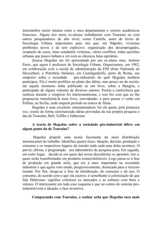 intercâmbio muito intenso entre o meu departamento e setores acadêmicos
franceses. Alguns dos meus ex-alunos trabalharam com Touraine ou com
outros pesquisadores de alto nível, como Castells, autor de livros de
Sociologia Urbana importantes para nós que, em Nápoles, vivíamos
problemas novos e de teor explosivo: organização dos desempregados,
ocupação de casas, lutas estudantis violentas, vários conflitos, todas questões
urbanas que pouco tinham a ver com as clássicas lutas operárias.
       Zsuzsa Hegedus me foi apresentada por um ex-aluno meu, Antimo
Farro, que agora é professor de Sociologia Urbana. Organizamos, em 1982,
em colaboração com a escola de adrninistração da ENI (Ente Nationale de
Idrocarburi, a Petrobrás Italiana), em Castelgandolfo, perto de Roma, um
simpósio sobre a sociedade          pós-industrial, do qual Hegedus também
participou. Ela é muito prolífica no plano das idéias, mas pouco no da escrita:
até aquele momento tinha publicado só um livro, sobre a Hungria, e
participado de alguns volumes de diversos autores. Porém a conferência que
realizou durante o simpósio foi interessantíssma, e isso fez com que eu lhe
propusesse transformá-la num livro, convidando- a para passar o verão em
Pollina, na Sicília, onde naquele período eu estava de férias.
       Hegedus é uma excelente sistematizadora: foi ela quem, pela primeura
vez, reuniu de forma sistematizada idéias provindas da sua própria pesquisa e
das de Touraine, Bell, Toffler e Habermas

     A teoria de Hegedus sobre a sociedade pós-industrial difere em
algum ponto da de Touraine?

       Hegedus proprõe uma teoria fascinante da atual distribuição
internacional do trabalho. Identifica quatro fases: ideação, decisão, produção e
consumo e os respectivos lugares do mundo onde cada uma delas acontece. O
porvir, afirma, é programado nos laboratórios de pesquisa pura, Em seguida,
em outro lugar, decide-se em quais das novas descobertas se apostará, isto é,
quais serão transformadas em produtos comercializáveis. Logo passa-se à fase
de produção em grande série, que era a mais importante na sociedade
industrial e que agora vem sendo, progressivamente, deslocada para o terceiro
mundo. Por fim, chega-se à fase da distribuição, do consumo e do uso, O
consumo, de acordo com o que ela escreve, é semelhante à colonização de que
fala Habermas: significa colonizar os mercados e as culturas com bens e
valores. O interessante em todo esse esquema é que no centro do sistema pós-
industrial está a ideação, a fase inventiva.

      Comparando com Touraine, o senhor acha que Hegedus toca mais
 