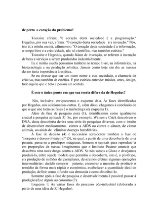 de perto o coração do problema?

        Touraine afirma; "0 coração desta sociedade é a programação.''
Hegedus, por sua vez, afirma: ''0 coração desta sociedade é a invenção.'' Nós,
isto é, a minha escola, afirmamos: "O coração desta sociedade é a informação,
o tempo livre e a criatividade, não só científica, mas também estética.''
        Touraine e Hegedus, quando falam de invenção, se referem à invenção
de bens e serviços a serem produzidos industrialmente.
        Eu e minha escola pensamos também no tempo livre, na informática, na
biotecnologia e na produção artística. Jamais como hoje em dia as massas
deram tanta importância à estética.
        Se eu tivesse que dar um outro nome a esta sociedade, a chamaria de
criativa, mas também de estética. E por estética entendo: música, artes, design,
tudo aquilo que é belo e possui um sentido.

      É este o único ponto em que sua teoria difere da de Hegedus?

        Nós, inclusive, enriquecemos o esquema dela. Às fases identificadas
por Hegedus, nós adicionamos outras. E, além disso, chegamos à conclusão de
que o que une todas as fases é o marketing (ver esquema 1).
       Além da fase de pesquisa pura (1), identificamos como igualmente
crucial a pesquisa aplicada 3). Se, por exemplo, Watson e Crick descobrem o
DNA, desta descoberta deriva uma série de pesquisas diversas, com o intuito
de desenvolver medicamentos contra a AIDS ou contra o câncer, de clonar
animais, ou ainda de eliminar doenças hereditárias. .
       À fase de decisão (4) é necessário acrescentar também a fase de
"pesquisa e desenvolvimento" (5), na qual, a partir de uma descoberta de uma
patente, passa-se a predispor máquinas, homens e capitais para reproduzi-la
em proporções de massa. Imaginemos que o Instituto Pasteur anuncie que
descobriu uma nova droga contra a AIDS. Se nós somos a Glaxo e desejamos
produzi-la, entre aquele modelo que permitiu a descoberta, isto é, o protótipo,
e a produção de milhões de exemplares, deveremos efetuar algumas operações
intermediárias: decidir comprar patente, encontrar a maneira de produzir o
remédio da forma mais rápida e econômica, estabelecer a quantidade ideal de
produção, definir como difundir sua demanda e como distribuí-lo.
       Somente após a fase de pesquisa e desenvolvimento é possível passar à
produção (6) e depois ao consumo (7).
       Esquema 1: As várias fases do processo pós-industrial (elaborado a
partir de uma idéia de Z. Hegedus).
 