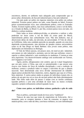 encontrava, doente, no ambiente mais adequado para compreender que se
possa saltar, diretamente, da fase pré-industrial para a fase pós-industrial.
       Um país pode ser pobre em riquezas materiais e/ou pobre em cultura
industrial. Existem países pobres em tudo, como Ruanda ou Sahel. Existem
países economicamente ricos, mas culturalmente pobres, como os Emirados
Árabes. Existem regiões pobres, mas ricas culturalmente, como o sul da Itália,
ou o Estado da Bahia, no Brasil. E, por fim, existem países ricos em tudo, em
dinheiro e cultura moderna.
       Entre todas as áreas subdesenvolvidas, as primeiras a realizar o salto
poderiam ser áreas como o sul da Itália ou como parte do Brasil,
materialmente pobres mas culturalmente ricas. Não têm dinheiro, mas já
absorveram idéias do rádio, da televisão, da universidade. O Vale do silício,
na Califórnia, tinha uma condição parecida no passado, quando era uma área
deprimida economicamente, mas próxima de grandes centros universitários
como os de San Diego ou Santa Barbara: seus jovens eram pobres, mas
diplomados em Informática ou Biologia.
       O Vale do Silício passou, em poucos anos, do rural ao pós- industrial,
sem jamais ter sido industrial e, portanto, sem ter tido que enfrentar, vencer e
superar a cultura industrial e suas resistências às mudanças. E tornou-se uma
área riquíssima. Um desenvolvimento análogo está acontecendo em Taiwan,
em Cingapura e na Coréia.
       Agora, porém, ultrapassamos este cenário, que já é atual Imaginemos
que um país como a China, que está se automatizando e que possui uma
reserva sem limites de força de trabalho disciplinada e com a ambição de
melhorar, comece a produzir todos os cargos e televisões de que o planeta
necessite. Será determinada uma nova divisão internacional do trabalho:
alguns países produzirão bens imateriais, outros, digamos que seja só a China,
bens materiais. E outros países ainda ou grupos de indivíduos (sejam eles os
pobres de um país rico ou os ricos de um país pobre) não farão absolutamente
nada. Não farão nada além de passar o tempo com as tarefas cotidianas
(quando pobres) e com uma atividade de lazer mais ou menos evoluída
segundo o próprio refinamento cultural (quando ricos).

       Como esses países, ou indivíduos ociosos, ganharão o pão de cada
dia?

      Para os pobres, a principal moeda de troca será a "audiência".
      Trata-se de uma tese que tomo de empréstimo de Echevarria. Até o
momento, para se comprar patentes e bens de consumo, se pagava com
matéria-prima, com a mão-de-obra, com bases militares, ou com subordinação
 