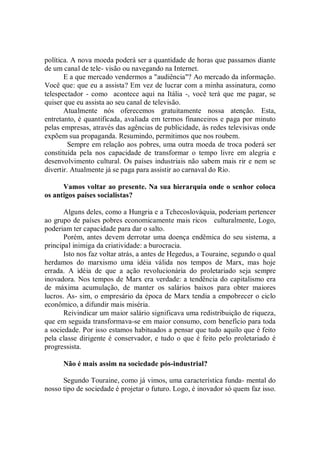 política. A nova moeda poderá ser a quantidade de horas que passamos diante
de um canal de tele- visão ou navegando na Internet.
       E a que mercado vendermos a "audiência"? Ao mercado da informação.
Você que: que eu a assista? Em vez de lucrar com a minha assinatura, como
telespectador - como acontece aqui na Itália -, você terá que me pagar, se
quiser que eu assista ao seu canal de televisão.
       Atualmente nós oferecemos gratuitamente nossa atenção. Esta,
entretanto, é quantificada, avaliada em termos financeiros e paga por minuto
pelas empresas, através das agências de publicidade, às redes televisivas onde
expõem sua propaganda. Resumindo, permitimos que nos roubem.
         Sempre em relação aos pobres, uma outra moeda de troca poderá ser
constituída pela nos capacidade de transformar o tempo livre em alegria e
desenvolvimento cultural. Os países industriais não sabem mais rir e nem se
divertir. Atualmente já se paga para assistir ao carnaval do Rio.

      Vamos voltar ao presente. Na sua hierarquia onde o senhor coloca
os antigos países socialistas?

       Alguns deles, como a Hungria e a Tchecoslováquia, poderiam pertencer
ao grupo de países pobres economicamente mais ricos culturalmente, Logo,
poderiam ter capacidade para dar o salto.
       Porém, antes devem derrotar uma doença endêmica do seu sistema, a
principal inimiga da criatividade: a burocracia.
       Isto nos faz voltar atrás, a antes de Hegedus, a Touraine, segundo o qual
herdamos do marxismo uma idéia válida nos tempos de Marx, mas hoje
errada. A idéia de que a ação revolucionária do proletariado seja sempre
inovadora. Nos tempos de Marx era verdade: a tendência do capitalismo era
de máxima acumulação, de manter os salários baixos para obter maiores
lucros. As- sim, o empresário da época de Marx tendia a empobrecer o ciclo
econômico, a difundir mais miséria.
       Reivindicar um maior salário significava uma redistribuição de riqueza,
que em seguida transformava-se em maior consumo, com benefício para toda
a sociedade. Por isso estamos habituados a pensar que tudo aquilo que é feito
pela classe dirigente é conservador, e tudo o que é feito pelo proletariado é
progressista.

      Não é mais assim na sociedade pós-industrial?

      Segundo Touraine, como já vimos, uma característica funda- mental do
nosso tipo de sociedade é projetar o futuro. Logo, é inovador só quem faz isso.
 