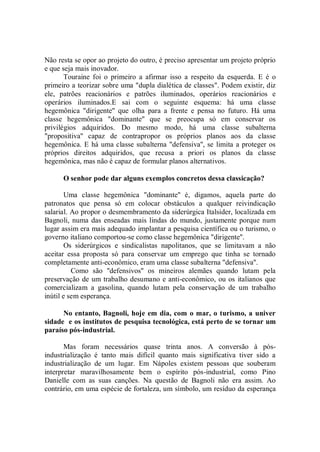 Não resta se opor ao projeto do outro, é preciso apresentar um projeto próprio
e que seja mais inovador.
       Touraine foi o primeiro a afirmar isso a respeito da esquerda. E é o
primeiro a teorizar sobre uma "dupla dialética de classes". Podem existir, diz
ele, patrões reacionários e patrões iluminados, operários reacionários e
operários iluminados.E sai com o seguinte esquema: há uma classe
hegemônica "dirigente'' que olha para a frente e pensa no futuro. Há uma
classe hegemônica "dominante'' que se preocupa só em conservar os
privilégios adquiridos. Do mesmo modo, há uma classe subalterna
"propositiva'' capaz de contrapropor os próprios planos aos da classe
hegemônica. E há uma classe subalterna "defensiva'', se limita a proteger os
próprios direitos adquiridos, que recusa a priori os planos da classe
hegemônica, mas não é capaz de formular planos alternativos.

      O senhor pode dar alguns exemplos concretos dessa classicação?

        Uma classe hegemônica "dominante'' é, digamos, aquela parte do
patronatos que pensa só em colocar obstáculos a qualquer reivindicação
salarial. Ao propor o desmembramento da siderúrgica Italsider, localizada em
Bagnoli, numa das enseadas mais lindas do mundo, justamente porque num
lugar assim era mais adequado implantar a pesquisa científica ou o turismo, o
governo italiano comportou-se como classe hegemônica "dirigente''.
        Os siderúrgicos e sindicalistas napolitanos, que se limitavam a não
aceitar essa proposta só para conservar um emprego que tinha se tornado
completamente anti-econômico, eram uma classe subalterna "defensiva''.
          Como são ''defensivos'' os mineiros alemães quando lutam pela
preservação de um trabalho desumano e anti-econômico, ou os italianos que
comercializam a gasolina, quando lutam pela conservação de um trabalho
inútil e sem esperança.

      No entanto, Bagnoli, hoje em dia, com o mar, o turismo, a univer
sidade e os institutos de pesquisa tecnológica, está perto de se tornar um
paraíso pós-industrial.

       Mas foram necessários quase trinta anos. A conversão à pós-
industrialização é tanto mais difícil quanto mais significativa tiver sido a
industrialização de um lugar. Em Nápoles existem pessoas que souberam
interpretar maravilhosamente bem o espírito pós-industrial, como Pino
Danielle com as suas canções. Na questão de Bagnoli não era assim. Ao
contrário, em uma espécie de fortaleza, um símbolo, um resíduo da esperança
 