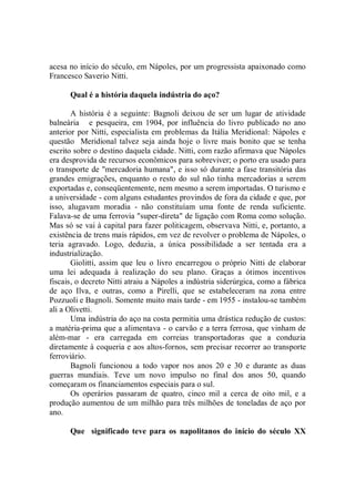acesa no início do século, em Nápoles, por um progressista apaixonado como
Francesco Saverio Nitti.

      Qual é a história daquela indústria do aço?

       A história é a seguinte: Bagnoli deixou de ser um lugar de atividade
balneária e pesqueira, em 1904, por influência do livro publicado no ano
anterior por Nitti, especialista em problemas da Itália Meridional: Nápoles e
questão Meridional talvez seja ainda hoje o livre mais bonito que se tenha
escrito sobre o destino daquela cidade. Nitti, com razão afirmava que Nápoles
era desprovida de recursos econômicos para sobreviver; o porto era usado para
o transporte de "mercadoria humana", e isso só durante a fase transitória das
grandes emigrações, enquanto o resto do sul não tinha mercadorias a serem
exportadas e, conseqüentemente, nem mesmo a serem importadas. O turismo e
a universidade - com alguns estudantes provindos de fora da cidade e que, por
isso, alugavam moradia - não constituíam uma fonte de renda suficiente.
Falava-se de uma ferrovia "super-direta" de ligação com Roma como solução.
Mas só se vai à capital para fazer politicagem, observava Nitti, e, portanto, a
existência de trens mais rápidos, em vez de revolver o problema de Nápoles, o
teria agravado. Logo, deduzia, a única possibilidade a ser tentada era a
industrialização.
       Giolitti, assim que leu o livro encarregou o próprio Nitti de elaborar
uma lei adequada à realização do seu plano. Graças a ótimos incentivos
fiscais, o decreto Nitti atraiu a Nápoles a indústria siderúrgica, como a fábrica
de aço Ilva, e outras, como a Pirelli, que se estabeleceram na zona entre
Pozzuoli e Bagnoli. Somente muito mais tarde - em 1955 - instalou-se também
ali a Olivetti.
       Uma indústria do aço na costa permitia uma drástica redução de custos:
a matéria-prima que a alimentava - o carvão e a terra ferrosa, que vinham de
além-mar - era carregada em correias transportadoras que a conduzia
diretamente à coqueria e aos altos-fornos, sem precisar recorrer ao transporte
ferroviário.
       Bagnoli funcionou a todo vapor nos anos 20 e 30 e durante as duas
guerras mundiais. Teve um novo impulso no final dos anos 50, quando
começaram os financiamentos especiais para o sul.
       Os operários passaram de quatro, cinco mil a cerca de oito mil, e a
produção aumentou de um milhão para três milhões de toneladas de aço por
ano.

      Que significado teve para os napolitanos do início do século XX
 