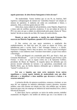 aquele panorama de altos-fornos fumegantes à beira do mar?

        De modernidade. Vamos lembrar que só em 56, na América, Bell
registrou a ultrapassagem do número de "colarinhos brancos'' em relação ao
número de operários. A indústria até então era considerado o futuro, a
panacéia. Aliás, a reforma agrária data de 1950.
       Além disso, numa cidade de sub-proletários, como Nápoles, Bagnoli era
a única sede de conflitos operários modernos. E era um reduto de votos do
PCI, nos anos em que a cidade era administrada pelo grupo chama de "bloco
laurino'' devido ao nome do seu líder, De Lauro, de centro-direita.

      Duante os anos de opressão, a repeito dos quais Ermanno Rea
escreveu em Mistério Napolitano, quando o PCI era mais stalinista...

       O fato curioso era que quem sustentava a ampliação dos
estabelecimentos, no final dos anos 50, eram os alunos de Croce, que
trabalhavam para a revista Nord e Sud: Giuseppe Galasso e o diretor,
Francesco Compagna. Nord e Sud, na época. era o único veículo sociológico
napolitano, e seus redatores eram "crocianos transviados'', já que Croce odiava
a Sociologia.
       O bloco pró-Bagnoli era constituído pelo PCI, por Nord e Sud, por
Cronache Meridionali        e por La Voce della Campania, pela Svimez e polo
Formez. A única voz que se erguia contra era a de Epicarmo Corbino,
presidente do Banco de Nápoles. Já naquela época ele defendia que era
preciso investir sobretudo no turismo e na agricultura, concordando com
Danillo Dolci, que, da Sicília objetava afirmando que a indústria não era
"natural" à cultura do sul.

      Foi esse o impulso que num certo momento levou outros
napolitanos a verem aquele símbolo de modernidade com um olhar
diferente e a identificar o deus maléfico que devorava a beleza e os
recursos naturais?

      A primeira dúvida, de natureza econômica, começou a insinuar- se nos
anos 60: um emprego na indústria siderúrgica custava duzentos, trezentos
milhões, uma cifra enorme em relação aos sete, oito milhões que, na época,
bastavam para criar um emprego na indústria de metal-mecânica leve, como a
Olivetti de Pozzuoli.
      E, além disso, havia a poluição: no início da minha carreira, trabalhei
exatamente em Bagnoli e me lembro do inferno que era o seu interior e de
 