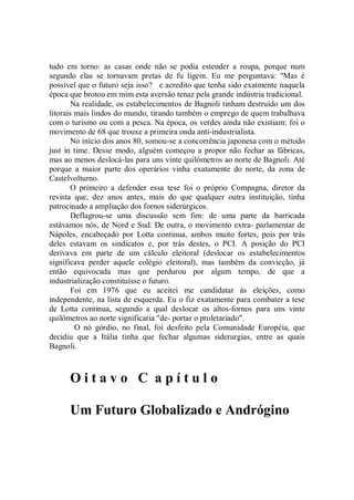 tudo em torno: as casas onde não se podia estender a roupa, porque num
segundo elas se tornavam pretas de fu ligem. Eu me perguntava: ''Mas é
possível que o futuro seja isso? e acredito que tenha sido exatmente naquela
época que brotou em mim esta aversão tenaz pela grande indústria tradicional.
        Na realidade, os estabelecimentos de Bagnoli tinham destruído um dos
litorais mais lindos do mundo, tirando também o emprego de quem trabalhava
com o turismo ou com a pesca. Na época, os verdes ainda não existiam: foi o
movimento de 68 que trouxe a primeira onda anti-industrialista.
        No início dos anos 80, somou-se a concorrência japonesa com o método
just in time. Desse modo, alguém começou a propor não fechar as fábricas,
mas ao menos deslocá-las para uns vinte quilômetros ao norte de Bagnoli. Até
porque a maior parte dos operários vinha exatamente do norte, da zona de
Castelvolturno.
        O primeiro a defender essa tese foi o próprio Compagna, diretor da
revista que, dez anos antes, mais do que qualquer outra instituição, tinha
patrocinado a ampliação dos fornos siderúrgicos.
        Deflagrou-se uma discussão sem fim: de uma parte da barricada
estávamos nós, de Nord e Sud. De outra, o movimento extra- parlamentar de
Nápoles, encabeçado por Lotta continua, ambos muito fortes, pois por trás
deles estavam os sindicatos e, por trás destes, o PCI. A posição do PCI
derivava em parte de um cálculo eleitoral (deslocar os estabelecimentos
significava perder aquele colégio eleitoral), mas também da convicção, já
então equivocada mas que perdurou por algum tempo, de que a
industrialização constituísse o futuro.
        Foi em 1976 que eu aceitei me candidatar às eleições, como
independente, na lista de esquerda. Eu o fiz exatamente para combater a tese
de Lotta continua, segundo a qual deslocar os altos-fornos para uns vinte
quilômetros ao norte significaria "de- portar o proletariado''.
         O nó górdio, no final, foi desfeito pela Comunidade Européia, que
decidiu que a Itália tinha que fechar algumas siderurgias, entre as quais
Bagnoli.



      Oitavo C apítulo

      Um Futuro Globalizado e Andrógino
 