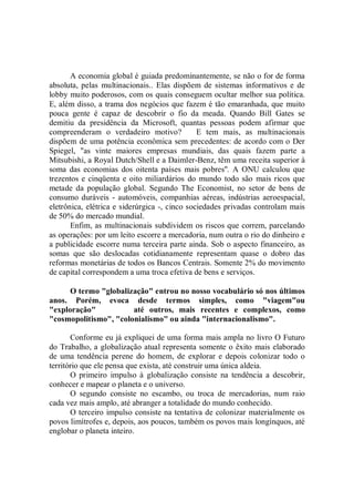 A economia global é guiada predominantemente, se não o for de forma
absoluta, pelas multinacionais.. Elas dispõem de sistemas informativos e de
lobby muito poderosos, com os quais conseguem ocultar melhor sua política.
E, além disso, a trama dos negócios que fazem é tão emaranhada, que muito
pouca gente é capaz de descobrir o fio da meada. Quando Bill Gates se
demitiu da presidência da Microsoft, quantas pessoas podem afirmar que
compreenderam o verdadeiro motivo?             E tem mais, as multinacionais
dispõem de uma potência econômica sem precedentes: de acordo com o Der
Spiegel, "as vinte maiores empresas mundiais, das quais fazem parte a
Mitsubishi, a Royal Dutch/Shell e a Daimler-Benz, têm uma receita superior à
soma das economias dos oitenta países mais pobres''. A ONU calculou que
trezentos e cinqüenta e oito miliardários do mundo todo são mais ricos que
metade da população global. Segundo The Economist, no setor de bens de
consumo duráveis - automóveis, companhias aéreas, indústrias aeroespacial,
eletrônica, elétrica e siderúrgica -, cinco sociedades privadas controlam mais
de 50% do mercado mundial.
       Enfim, as multinacionais subdividem os riscos que correm, parcelando
as operações: por um leito escorre a mercadoria, num outra o rio do dinheiro e
a publicidade escorre numa terceira parte ainda. Sob o aspecto financeiro, as
somas que são deslocadas cotidianamente representam quase o dobro das
reformas monetárias de todos os Bancos Centrais. Somente 2% do movimento
de capital correspondem a uma troca efetiva de bens e serviços.

      O termo "globalização" entrou no nosso vocabulário só nos últimos
anos. Porém, evoca desde termos simples, como "viagem"ou
"exploração"           até outros, mais recentes e complexos, como
"cosmopolitismo", "colonialismo" ou ainda "internacionalismo".

       Conforme eu já expliquei de uma forma mais ampla no livro O Futuro
do Trabalho, a globalização atual representa somente o êxito mais elaborado
de uma tendência perene do homem, de explorar e depois colonizar todo o
território que ele pensa que exista, até construir uma única aldeia.
       O primeiro impulso à globalização consiste na tendência a descobrir,
conhecer e mapear o planeta e o universo.
       O segundo consiste no escambo, ou troca de mercadorias, num raio
cada vez mais amplo, até abranger a totalidade do mundo conhecido.
       O terceiro impulso consiste na tentativa de colonizar materialmente os
povos limítrofes e, depois, aos poucos, também os povos mais longínquos, até
englobar o planeta inteiro.
 