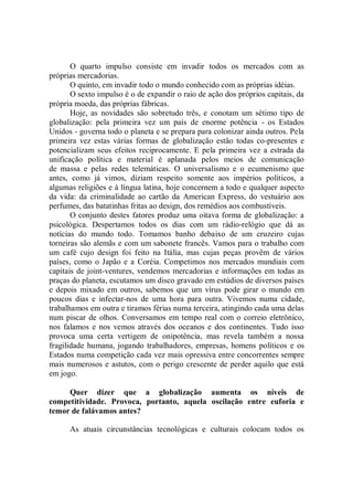 O quarto impulso consiste em invadir todos os mercados com as
próprias mercadorias.
       O quinto, em invadir todo o mundo conhecido com as próprias idéias.
       O sexto impulso é o de expandir o raio de ação dos próprios capitais, da
própria moeda, das próprias fábricas.
       Hoje, as novidades são sobretudo três, e conotam um sétimo tipo de
globalização: pela primeira vez um país de enorme potência - os Estados
Unidos - governa todo o planeta e se prepara para colonizar ainda outros. Pela
primeira vez estas várias formas de globalização estão todas co-presentes e
potencializam seus efeitos reciprocamente. E pela primeira vez a estrada da
unificação política e material é aplanada pelos meios de comunicação
de massa e pelas redes telemáticas. O universalismo e o ecumenismo que
antes, como já vimos, diziam respeito somente aos impérios políticos, a
algumas religiões e à língua latina, hoje concernem a todo e qualquer aspecto
da vida: da criminalidade ao cartão da American Express, do vestuário aos
perfumes, das batatinhas fritas ao design, dos remédios aos combustíveis.
       O conjunto destes fatores produz uma oitava forma de globalização: a
psicológica. Despertamos todos os dias com um rádio-relógio que dá as
notícias do mundo todo. Tomamos banho debaixo de um cruzeiro cujas
torneiras são alemãs e com um sabonete francês. Vamos para o trabalho com
um café cujo design foi feito na Itália, mas cujas peças provêm de vários
países, como o Japão e a Coréia. Competimos nos mercados mundiais com
capitais de joint-ventures, vendemos mercadorias e informações em todas as
praças do planeta, escutamos um disco gravado em estúdios de diversos países
e depois mixado em outros, sabemos que um vírus pode girar o mundo em
poucos dias e infectar-nos de uma hora para outra. Vivemos numa cidade,
trabalhamos em outra e tiramos férias numa terceira, atingindo cada uma delas
num piscar de olhos. Conversamos em tempo real com o correio eletrônico,
nos falamos e nos vemos através dos oceanos e dos continentes. Tudo isso
provoca uma certa vertigem de onipotência, mas revela também a nossa
fragilidade humana, jogando trabalhadores, empresas, homens políticos e os
Estados numa competição cada vez mais opressiva entre concorrentes sempre
mais numerosos e astutos, com o perigo crescente de perder aquilo que está
em jogo.

     Quer dizer que a globalização aumenta os níveis de
competitividade. Provoca, portanto, aquela oscilação entre euforia e
temor de falávamos antes?

      As atuais circunstâncias tecnológicas e culturais colocam todos os
 