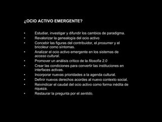 Estudiar, investigar y difundir los cambios de paradigma. Revalorizar la genealogía del ocio activo Concebir las figuras del contribuidor, el  prosumer  y el bricoleur como síntomas.  Analizar el ocio activo emergente en los sistemas de  acceso cultural . Promover un análisis crítico de la  filosofía 2.0  Crear las condiciones para convertir las instituciones en interfaces activas. Incorporar nuevas prioridades a la agenda cultural. Definir nuevos derechos acordes al nuevo contexto social. Reivindicar el caudal del ocio activo como forma inédita de riqueza. Restaurar la pregunta por el  sentido .  ¿OCIO ACTIVO EMERGENTE? 