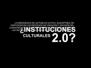 CULTURALES ¿INSTITUCIONES LA EMERGENCIA DE UN PÚBLICO ACTIVO, SUSCEPTIBLE DE PARTICIPAR EN LOS PROCESOS DE CREACIÓN Y DIFUSIÓN DEL CONOCIMIENTO, CUESTIONA LA NATURALEZA PRESCRIPTIVA DE LAS INSTITUCIONES CULTURALES, EDUCATIVAS Y POLÍTICAS.  