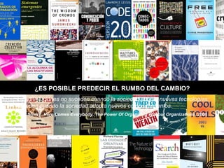 ¿ES POSIBLE PREDECIR EL RUMBO DEL CAMBIO? Las revoluciones no suceden cuando la sociedad adopta nuevas tecnologías: suceden cuando la sociedad adopta nuevos comportamientos. Es decir, conductas colectivas no predecibles.  Clay Shirky.  Here Comes Everybody. The Power Of Organizing Without Organizations , 2008 Las revoluciones no suceden cuando la sociedad adopta nuevas tecnologías: suceden cuando la sociedad adopta nuevos comportamientos.  Clay Shirky.  Here Comes Everybody. The Power Of Organizing Without Organizations , 2008 