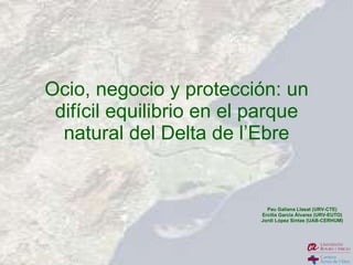Ocio, negocio y protección: un difícil equilibrio en el parque natural del Delta de l’Ebre Pau Galiana Llasat (URV-CTE) Ercilia Garcia Álvarez (URV-EUTO) Jordi López Sintas (UAB-CERHUM) 