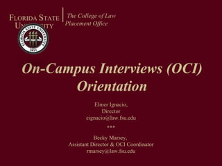 On-Campus Interviews (OCI) Orientation The College of Law Placement Office   F LORIDA  S TATE U NIVERSITY Elmer Ignacio, Director [email_address] *** Becky Marsey,  Assistant Director & OCI Coordinator [email_address] 