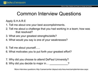 Common Interview Questions
Apply S.H.A.R.E
1. Tell me about one your best accomplishments.
2. Tell me about a challenge that you had working in a team; how was
that resolved?
3. What are your greatest strengths/skills?
4. What would you say is one of your weaknesses?
5. Tell me about yourself…..
6. What motivates you to put forth your greatest effort?
7. Why did you choose to attend DePaul University?
8. Why did you decide to major in… ____________?
More interview questions http://careercenter.depaul.edu/resumes/sampleinterview.aspx
Click on View, Header and Footerto change text header.
 
