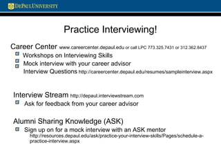 Practice Interviewing!
Career Center www.careercenter.depaul.edu or call LPC 773.325.7431 or 312.362.8437
Workshops on Interviewing Skills
Mock interview with your career advisor
Interview Questions http://careercenter.depaul.edu/resumes/sampleinterview.aspx
Interview Stream http://depaul.interviewstream.com
Ask for feedback from your career advisor
Alumni Sharing Knowledge (ASK)
Sign up on for a mock interview with an ASK mentor
http://resources.depaul.edu/ask/practice-your-interview-skills/Pages/schedule-a-
practice-interview.aspx
 