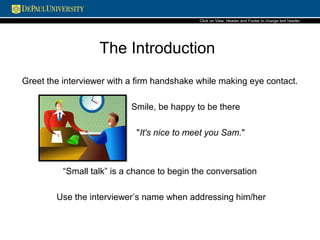 The Introduction
Greet the interviewer with a firm handshake while making eye contact.
Smile, be happy to be there
"It's nice to meet you Sam."
“Small talk” is a chance to begin the conversation
Use the interviewer’s name when addressing him/her
Click on View, Header and Footerto change text header.
 
