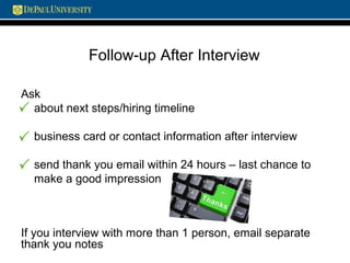 Follow-up After Interview
Ask
about next steps/hiring timeline
business card or contact information after interview
send thank you email within 24 hours – last chance to
make a good impression
If you interview with more than 1 person, email separate
thank you notes
 