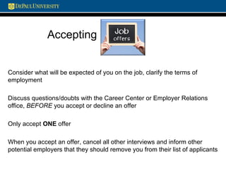 Accepting
Consider what will be expected of you on the job, clarify the terms of
employment
Discuss questions/doubts with the Career Center or Employer Relations
office, BEFORE you accept or decline an offer
Only accept ONE offer
When you accept an offer, cancel all other interviews and inform other
potential employers that they should remove you from their list of applicants
 