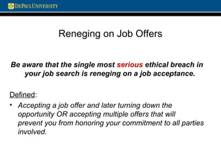 Reneging on Job Offers
Be aware that the single most serious ethical breach in
your job search is reneging on a job acceptance.
Defined:
• Accepting a job offer and later turning down the
opportunity OR accepting multiple offers that will
prevent you from honoring your commitment to all parties
involved.
 