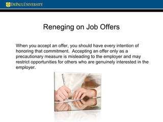 Reneging on Job Offers
When you accept an offer, you should have every intention of
honoring that commitment. Accepting an offer only as a
precautionary measure is misleading to the employer and may
restrict opportunities for others who are genuinely interested in the
employer.
 